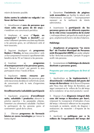 24
La Barcelona que funciona Fem-ho per BCN
màxim de benestar possible.
Lluita contra la soledat no volguda i en
favor del bon tracte
1. Actualitzarem el cens de persones que
viuen soles més grans de 65 anys i
n’establirem una comunicació periòdica.
2. Ampliarem el servei d’“Àpats en
companyia” i “Àpats a domicili”, per
evitar l’aïllament i permetre una dieta equilibrada
a les persones grans, en col·laboració amb el
teixit associatiu.
3. Seguirem desplegant els programes
Radars i Vincles, de base comunitària i amb
un fort component d’innovació i aprofitament dels
beneficis de les TIC en l’atenció a les persones.
4. Invertirem en programes
d’acompanyament a les persones grans,
com “Baixem al carrer”, per garantir la seva
participació cívica i l’accés al lleure.
5. Impulsarem noves mesures per
fomentar el bon tracte a les persones grans
amb mecanismes de detecció i enfortint els canals
de comunicació amb la resta d’organismes
implicats.
Envelliment actiu i saludable i participació
1. Impulsarem programes d’envelliment
actiu, saludable i productiu: afavorint la
pràctica esportiva i les passejades urbanes,
fomentant una alimentació saludable i facilitant
la participació de les persones grans al
coneixement i gaudi de la cultura.
2. Oferirem programes de formació
bàsica en noves tecnologies per trencar la
bretxa digital.
3. Garantirem l’existència de pàgines
web accessibles per facilitar la relació amb
l’Administració municipal i l’acompanyament
necessari en la realització de tràmits
administratius.
4. Incentivarem la participació de les
persones grans en els diferents aspectes
de la vida cívica i associativa de la ciutat
i, molt especialment, pel que fa als casals de gent
gran, ampliant-ne els horaris i els dies d’obertura.
Habitatge
1. Ampliarem el programa “La meva
llar” de l’Institut Municipal de Persones
amb Discapacitat (IMPD) per poder adaptar
la llar i fer-la més accessible, i perquè s’hi puguin
acollir més persones.
2. Incrementarem els habitatges de dotació
destinats a persones grans.
Propostes per unes polítiques de Dret al
temps
1. Aprofundirem en la implementació i
dinamització i visibilització del pacte del
temps de Barcelona i de la Xarxa d’Empreses
pels Nous Usos del Temps de Barcelona, per
seguir avançant en la millora de l’ús del temps
de la ciutadania i el seu teixit productiu i social.
2. Disposar d’una diagnosis integral dels
usos del temps a Barcelona per barri,
mitjançant la incorporació d’indicadors d’usos
del temps i informació rellevant en les enquestes
municipals ja existents, estudis de diagnosi i
avaluacions de necessitat i d’impacte de les
polítiques.
3. Aprofundir en polítiques per a la
millora de l’organització del temps del
 