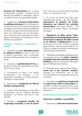 25
La Barcelona que funciona Fem-ho per BCN
personal de l’Ajuntament, per un temps
corresponsable, saludable i respectuós de les
persones que treballen a l’Ajuntament, incloent-
hi també els càrrecs de responsabilitat política.
4. Assegurarem el rol pioner de Barcelona
en polítiques de temps tant a nivell català com
a nivell internacional, participant en els projectes
ja engegats i activament promovent les polítiques
de temps en els grups interinstitucionals dels que
forma part l’Ajuntament, per tal d’aconseguir
que no només la ciutat, sinó també el seu entorn,
disposa de polítiques que afavoreixen uns usos
del temps més equilibrats.
Propostes d’infància, adolescència i
família
1. Impulsarem l’estratègia Barcelona contra
la pobresa infantil per lluitar en favor de
la igualtat d’oportunitats, amb un enfocament
preventiu en el disseny de les accions i prestacions
socials.
2. Impulsarem un ajut Barcelona 0-16 per a
famílies en situació de vulnerabilitat amb infants
de 0-16 anys a càrrec.
3. Incrementarem el suport a les famílies
monoparentals, a les nombroses i a les
especialment vulnerables, en matèria d’accés a
l’habitatge i transport públic.
4. Recuperarem la bonificació de l’IBI de
famílies monoparentals.
5. Crearem l’àrea de famílies per poder vetllar
transversalment per les polítiques públiques
adreçades a la família, amb tota la seva
diversitat.
6. Estendrem el programa Concilia, de
canguratge municipal, a tots els barris
de la ciutat amb una renda familiar disponible
inferior a la mitjana de la ciutat.
7. En el marc de l’Acord de Ciutat contra
l’Abandonament Escolar i per l’Èxit Educatiu,
potenciarem el projecte de Tardes
educatives per afavorir les activitats
extraescolars, amb suport educatiu i més
presència de la vessant artística i les llengües
estrangeres.
8. Abordarem la lluita contra l’abús
sexualambunavisióintegraligarantirem
la formació en detecció de l’abús sexual
en la infància i l’adolescència a tots els
professionals de les llars d’infants municipals,
espais familiars i resta de serveis d’atenció a la
infància, ja estiguin en plantilla o contractats per
mitjà d’empreses adjudicatàries.
9. Treballaremambelsgestorsdelsequipaments
municipals per tal que els centres esportius
municipals ofereixin activitats esportives
familiars per afavorir que la pràctica de l’esport
sigui un hàbit des de la infantesa.
10. Promourem que, a cada districte, s’ofereixin
casals per a les vacances escolars,
dissenyats en col·laboració amb el teixit
associatiu dels barris i en equipaments municipals
o d’entitats.
11. Garantirem que cada barri compti amb
un espai de joc cobert o amb ombra que
possibiliti als infants la pràctica del joc, sense
patir una excessiva exposició al sol i a les altes
temperatures.
Propostes per persones amb discapacitat
Urbanisme, mobilitat i accessibilitat
1. Requeriremquetotareformaurbanística
 