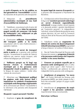 26
La Barcelona que funciona Fem-ho per BCN
o acció d’impacte en la via pública es
faci garantint-ne l’accessibilitat i escoltant
les necessitats de les persones amb discapacitat.
2. Adequarem els procediments
administratius municipals al nou Codi
d’accessibilitat de Catalunya.
3. Treballarem, conjuntament amb el sector del
comerç, per garantir que totes les persones
puguin accedir als comerços i els locals
de restauració i oci, mitjançant un pla
d’accessibilitat efectiu.
4. Continuarem millorant l’accessibilitat
del transport públic a la ciutat,
conjuntament amb la resta d’administracions i
operadors implicats.
5. Millorarem el servei de transport
porta a porta per a persones amb mobilitat
reduïda i incrementarem la qualitat de l’atenció
telefònica per reservar aquest transport, amb
millores tecnològiques per sol·licitar-lo.
6. Vetllarem perquè no hi hagi cap
barrera d’accés a l’administració
municipal per a les persones amb
discapacitat visual o auditiva, potenciant
la llengua de signes catalana i també altres
sistemes de comunicació.
7. Afavorirem que l’Ajuntament publiqui
les pàgines web amb lectura fàcil i
impulsarem la retolació d’equipaments
municipals amb llenguatge augmentatiu
de la comunicació per afavorir l’accessibilitat a
la informació a les persones amb discapacitat
intel·lectual.
Ocupació i suport personal i familiar
1. Ampliarem el grau de compliment de
la quota legal de reserva d’ocupació per
a persones amb discapacitat a l’Ajuntament de
Barcelona.
2. Col·laborarem amb la Generalitat per tal que
la figura de l’assistent personal esdevingui
un servei d’atenció especialitzada
estructural i es pugui ampliar, donant resposta
a la demanda existent i apostant decididament
per l’autonomia personal i la independència
individual, inclosa la llibertat de prendre les seves
pròpies decisions, tal com recull la Convenció
sobre els Drets de les Persones amb Discapacitat
de l’ONU.
3. Treballarem també per augmentar la
dotació als centres de desenvolupament
infantiliatencióprecoç(CDIAP),augmentant
el temps d’atenció i el nombre d’infants atesos.
4. Des de l’Institut Municipal de Persones amb
Discapacitat crearem un programa d’atenció
a les persones amb trastorn de l’espectre
autista i a les seves famílies.
5. Crearem un projecte específic per a
persones amb sordceguesa amb un enfoc
integral per donar suport i oferir Formació a
famílies i professionals per potenciar la vida
independent de les persones amb sordceguesa.
6. Ampliarem el programa “La meva
llar”, de l’Institut Municipal de Persones amb
Discapacitat (IMPD), per poder adaptar la llar i
fer-la més accessible i perquè s’hi puguin acollir
més persones.
7. Intensificarem els programes de respir
i suport a les persones cuidadores,
majoritàriament dones monomarentals.
Dret al joc i al lleure
 