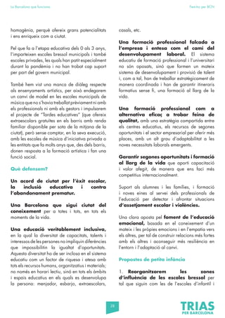 28
La Barcelona que funciona Fem-ho per BCN
homogènia, perquè ofereix grans potencialitats
i ens enriqueix com a ciutat.
Pel que fa a l’etapa educativa dels 0 als 3 anys,
l’imparteixen escoles bressol municipals i també
escoles privades, les quals han patit especialment
durant la pandèmia i no han trobat cap suport
per part del govern municipal.
També hem vist una manca de diàleg respecte
als ensenyaments artístics, per això endegarem
un canvi de model en les escoles municipals de
música que no s’havia treballat prèviament ni amb
els professionals ni amb els gestors i impulsarem
el projecte de “Tardes educatives” (que ofereix
extraescolars gratuïtes en els barris amb renda
familiar disponible per sota de la mitjana de la
ciutat), però sense comptar, en la seva execució,
amb les escoles de música d’iniciativa privada o
les entitats que fa molts anys que, des dels barris,
donen resposta a la formació artística i fan una
funció social.
Què defensem?
Un acord de ciutat per l’èxit escolar,
la inclusió educativa i contra
l’abandonament prematur.
Una Barcelona que sigui ciutat del
coneixement per a totes i tots, en tots els
moments de la vida.
Una educació veritablement inclusiva,
en la qual la diversitat de capacitats, talents i
interessos de les persones no impliquin diferències
que impossibilitin la igualtat d’oportunitats.
Aquesta diversitat ha de ser inclosa en el sistema
educatiu com un factor de riquesa i atesa amb
tots els recursos humans, organitzatius i materials;
no només en horari lectiu, sinó en tots els àmbits
i espais educatius en els quals es desenvolupa
la persona: menjador, esbarjo, extraescolars,
casals, etc.
Una formació professional falcada a
l’empresa i entesa com el camí del
desenvolupament laboral. El sistema
educatiu de formació professional i l’universitari
no són oposats, sinó que formen un mateix
sistema de desenvolupament i provisió de talent
i, com a tal, han de treballar estratègicament de
manera coordinada i han de garantir itineraris
formatius sense fi, una formació al llarg de la
vida.
Una formació professional com a
alternativa eficaç a trobar feina de
qualitat, amb una estratègia compartida entre
els centres educatius, els recursos de segones
oportunitats i el sector empresarial per oferir més
places, amb un alt grau d’adaptabilitat a les
noves necessitats laborals emergents.
Garantir segones oportunitats i formació
al llarg de la vida que aporti capacitació
i valor afegit, de manera que ens faci més
competitius internacionalment.
Suport als alumnes i les famílies, i formació
i noves eines al servei dels professionals de
l’educació per detectar i afrontar situacions
d’assetjament escolar i violències.
Una clara aposta pel foment de l’educació
emocional, basada en el coneixement d’un
mateix i les pròpies emocions i en l’empatia vers
els altres, per tal de construir relacions més fortes
amb els altres i aconseguir més resiliència en
l’entorn i l’adaptació al canvi.
Propostes de petita infància
1. Reorganitzarem les zones
d’influència de les escoles bressol per
tal que siguin com les de l’escoles d’infantil i
 
