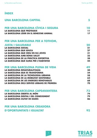 3
La Barcelona que funciona Fem-ho per BCN
UNA BARCELONA CAPITAL 5
PER UNA BARCELONA CÍVICA I SEGURA 10
LA BARCELONA QUE PROTEGEIX 11
LA BARCELONA LÍDER EN EL BENESTAR ANIMAL 17
PER UNA BARCELONA PER A TOTHOM,
JUSTA I SALUDABLE 20
LA BARCELONA SOCIAL 21
LA BARCELONA QUE EDUCA 27
LA BARCELONA QUE CREU EN ELS JOVES 31
LA BARCELONA AMB BONA SALUT 35
LA BARCELONA DE LA PRÀCTICA ESPORTIVA 38
LA BARCELONA QUE SUMA PER L’HABITATGE 44
PER UNA BARCELONA PLENA DE VIDA 49
LA BARCELONA RENATURALITZADA 50
LA BARCELONA QUE ES TRANSFORMA 54
LA BARCELONA DE LA TECNOLOGIA URBANA 58
LA BARCELONA DE LA MOBILITAT SOSTENIBLE 62
LA BARCELONA DE LES ENERGIES RENOVABLES 68
LA BARCELONA DELS SERVEIS URBANS DE PRIMERA 70
PER UNA BARCELONA CAPDAVANTERA 73
LA BARCELONA OBERTA AL MÓN 74
LA BARCELONA DIGITAL I DEL CONEIXEMENT 79
LA BARCELONA CIUTAT DE DADES 86
PER UNA BARCELONA CREADORA
D’OPORTUNITATS I IGUALTAT 92
ÍNDEX
 
