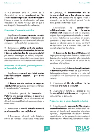 30
La Barcelona que funciona Fem-ho per BCN
2. Col·laborarem amb el Govern de la
Generalitat per fer un seguiment de l’ús
social de les llengües en l’àmbit educatiu.
Estarem al costat de tots els centres del servei
d’educació del nostre municipi per tal que el
català sigui la llengua vehicular del centre.
Propostes d’educació artística
1. Impulsarem els ensenyaments artístics
com una part essencial i fonamental en
l’aprenentatge,sobretotenelsnivellseducatius
obligatoris i en les activitats extraescolars.
2. Establirem un diàleg amb els gestors i
els professionals de les Escoles de musica
i dansa autoritzades de la nostra ciutat,
per establir estratègies de treball, conjuntes i
consensuades per poder oferir una major oferta
d’Educació musical a la ciutadania de Barcelona.
Propostes d’educació postobligatòria i
al llarg de la vida
1. Impulsarem un acord de ciutat contra
l’abandonament escolar i per l’èxit
educatiu:
I. Potenciant els centres de segones
oportunitats perquè cap alumne quedi fora de
la Barcelona del Coneixement.
II. Treballant perquè la demanda i
l’oferta de graus mitjans i superiors
estigui equilibrada, teixint aliances entre els
diferents centres públics i privats concertats de la
nostra ciutat.
2. Potenciarem la relació entre la formació
professional i el mercat laboral.
I. Proposarem, d’acord amb l’Agència
Pública de Formació i Qualificació Professionals
de Catalunya, el dinamitzador de la
formació dual per a les pimes, a cada
districte, amb acords amb els agents socials i
econòmics, per tal de facilitar i garantir l’accés
de les pimes a la formació dual.
II. Fomentarem la col·laboració
publicoprivada en la formació
professional, especialment amb les empreses
mitjanes i grans que estan disposades a invertir
en formar treballadors especialistes en sectors
que cada cop evolucionen més ràpid i a facilitar
aquesta col·laboració per a les pimes, aprofitant
les oportunitats que té la nostra ciutat, com per
exemple el port de Barcelona.
III. Crearem la Cambra d’Oficis per tal
de projectar nous graus de formació professional
de grau mitjà i superior adaptats a les necessitats
de la ciutat, per exemple en el sector de la
tecnologia o la logística.
IV. Impulsarem la internacionalització de
la formació professional, a fi que estudiants
d’altres països vinguin a estudiar a la ciutat del
coneixement com a complement del seu itinerari
formatiu.
3. Executarem el Pla de millora de la
formació d’adults a la ciutat.
4. Augmentarem l’oferta de places a les
Escoles Oficials d’Idiomes per adaptar-la al
creixement de la demanda.
Propostes per a una educació inclusiva
1. Intensificarem les accions del Pla escoles
bressol inclusives, amb més professionals per
atendre els infants amb necessitats educatives
especials, i augmentarem els recursos humans
especialitzats, per tal que puguin atendre durant
més hores i més infants amb problemes de relació
 
