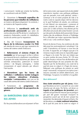 31
La Barcelona que funciona Fem-ho per BCN
i comunicació i també per orientar les famílies,
en coordinació amb els CDIAPs.
2. Garantirem la formació específica de
les persones que treballen de vetlladores
en trastorns del desenvolupament i la conducta, i
en trastorns de l’espectre autista.
3. Millorarem la coordinació amb els
professionals psicosocials que estan als
centres educatius del Pla de barris i ampliarem la
presència d’educadors socials i/o treballadors
socials als centres que ho requereixin.
4. Des del Consorci incorporarem la
figura de la infermera escolar i/o TCAI
per atendre els casos en què sigui necessària als
centres del sistema català d’educació.
5. Reformarem el sistema d’ajuts de
menjador per tal que puguin arribar a tothom
que necessita fer-ne ús, ampliarem i consolidarem
el projecte de tardes educatives per afavorir les
activitats extraescolars, potenciant la vessant
artística i de llengües estrangeres, i també
incorporarem el suport educatiu per afavorir
l’èxit escolar.
6. Garantirem que les hores de
vetlladors i vetlladores també incloguin
les estones educatives d’esbarjo,
menjador i extraescolars, així com en els
casals dels centres del sistema català d’educació.
7. Fomentarem els programes de
coeducació a l’escola i de perspectiva de
gènere.
LA BARCELONA QUE CREU EN
ELS JOVES
Els i les joves de Barcelona som el present i el futur
de la nostra ciutat, i per aquest motiu és de cabdal
importància impulsar unes polítiques públiques
que ens permetin viure amb plenitud, créixer i
començar a fer el nostre projecte de vida a la
nostra ciutat en aquesta etapa vital tan decisiva
en la qual finalitzem els estudis, ens endinsem
al món laboral, ens emancipem i comencen el
nostre projecte de vida. Lamentablement, els
joves som un dels col·lectius més afectats per les
dificultats estructurals del context heretat i som els
qui més patim els efectes de la precarietat, fet que
implica des de problemes d’accés a l’habitatge
fins a dificultats per trobar oportunitats laborals
amb un sou i unes condicions dignes.
Durant els darrers 8 anys, les condicions de vida
dels joves han anat empitjorant i actualment 1 de
cada 3 barcelonins vol marxar a viure fora de
la ciutat. A aquest fet, se li afegeix que per a la
immensa majoria dels joves és impossible pagar
un lloguer a la ciutat. Per tant, ens trobem que
un gran nombre de joves d’entre 18 i 30 anys
es veuen forçats a marxar fora de Barcelona per
poder desenvolupar els seus projectes de vida.
Apostem per fer de Barcelona una ciutat de la
qual els joves no vulguin ni n’hagin de marxar.
Defensem unes polítiques de joventut en sentit
ampli i transversal, incorporant una òptica jove i
mesures concretes en àmbits determinants, com
l’habitatge, l’ocupació, la mobilitat o la igualtat.
Què defensem?
Una ciutat atractiva per als joves. Volem
que Barcelona es torni a convertir en una ciutat
atractiva per als joves. Per fer-ho, cal donar un
impuls a les polítiques de joventut, però
sobretot cal que totes les mesures que es prenguin
per part del govern municipal incorporin la
perspectiva juvenil per tal de tenir present les
necessitats i les demandes d’aquest col·lectiu i fer
de Barcelona una ciutat realment atractiva,
de la qual els joves de la ciutat no vulguin ni
 
