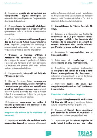 33
La Barcelona que funciona Fem-ho per BCN
4. Impulsarem espais de coworking en
equipaments i espais municipals per
retenir el talent juvenil i potenciar l’emprenedoria
dels joves de Barcelona.
5. Crearem locals de protecció oficial per
a aquells emprenedors i creadors joves
que necessitin un local per iniciar la seva activitat
econòmica.
6. Continuaremfomentantidesenvolupant
des de Barcelona Activa l’emprenedoria
jove, impulsant programes de mentoring i
assessorament empresarial per a joves que
vulguin iniciar la seva activitat empresarial.
7. Crearem la Cambra d’Oficis i
Artesania de Barcelona amb l’objectiu
de prestigiar la formació professional d’oficis
i generar una formació d’alt valor competitiu
i d’expertesa que permeti oferir més i millors
sortides professionals als joves.
8. Recuperarem la celebració del Saló de
l’Ocupació Juvenil.
9. Des de Barcelona Activa promourem
acords entre empreses, centres formatius
i universitats per oferir un ventall més
ampli de pràctiques remunerades, actuant
així com a porta d’entrada dels joves al mercat
laboral, i incrementarem l’oferta de pràctiques
laborals a l’administració pública.
10. Impulsarem programes de relleu i
traspàs generacional als comerços i als
mercats de la ciutat.
Propostes de millora de la mobilitat i el
transport
1. Impulsarem estudis de mobilitat amb
perspectiva juvenil per adequar el transport
públic a les necessitats del jovent i estudiarem
les freqüències de la xarxa urbana de transport
nocturn, amb l’objectiu de millorar l’accés i la
seguretat de l’oci nocturn dels joves.
2. Consolidarem la T-Jove fins als 30
anys.
3. Exigirem a la Generalitat que finalitzi la
construcció de l’L9 per facilitar l’accés
en transport públic a les facultats del
Campus de la Diagonal i al conjunt de
centres educatius dels barris afectats
per l’endarreriment de les obres.
4. Promourem la intermodalitat en el
transport públic.
5. Potenciarem el carsharing i el
motosharing en clau metropolitana.
6. Treballarem per continuar implementant
la integració del servei de Bicing a tota
l’àrea metropolitana de Barcelona i
millorarem el manteniment i el servei de Bicing,
especialment als barris de muntanya.
7. Promourem ajudes als joves que
vulguin adquirir vehicles 100 % elèctrics
i sostenibles.
Propostes d’oci, cultura i esports
1. Exigirem la implementació de l’Escena
25 fins als 30 anys i ampliarem l’oferta
cultural i el contingut dirigit al públic jove.
2. Crearem el Carnet Jove Municipal
per potenciar la cultura al municipi i la
participació a aquesta per part dels joves.
3. Apostarem per la cultura popular de
cada barri i vetllarem pel seu relleu
 