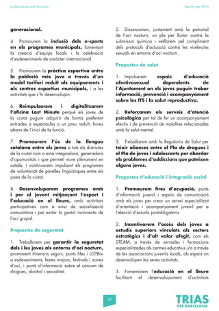 34
La Barcelona que funciona Fem-ho per BCN
generacional.
4. Promourem la inclusió dels e-sports
en els programes municipals, fomentant
la creació d’equips locals i la celebració
d’esdeveniments de caràcter internacional.
5. Promourem la pràctica esportiva entre
la població més jove a través d’un
model tarifari reduït als equipaments i
als centres esportius municipals, i a les
activitats que s’hi desenvolupin.
6. Reimpulsarem i digitalitzarem
l’oficina Last Minute perquè els joves de
la ciutat puguin adquirir de forma preferent
entrades a espectacles a un preu reduït, hores
abans de l’inici de la funció.
7. Promourem l’ús de la llengua
catalana entre els joves a tots els districtes
de la ciutat com a eina integradora, generadora
d’oportunitats i que permeti viure plenament en
català, i continuarem impulsant els programes
de voluntariat de parelles lingüístiques entre els
joves de la ciutat.
8. Desenvoluparem programes amb
i per al jovent mitjançant l’esport i
l’educació en el lleure, amb activitats
participatives com a eina de socialització
comunitària i per evitar la gestió incorrecta de
l’oci grupal.
Propostes de seguretat
1. Treballarem per garantir la seguretat
dels i les joves als entorns d’oci nocturn,
promovent itineraris segurs; punts liles i LGTBI+
a esdeveniments, festes majors, festivals i zones
d’oci, i punts d’informació sobre el consum de
drogues, alcohol i sexualitat.
2. Dissenyarem, juntament amb la patronal
de l’oci nocturn, un pla per lluitar contra la
submissió química i vetllarem pel compliment
dels protocols d’actuació contra les violències
sexuals en entorns d’oci nocturn.
Propostes de salut
1. Impulsarem espais d’educació
afectivosexual dependents de
l’Ajuntament on els joves puguin trobar
informació, prevenció i acompanyament
sobre les ITS i la salut reproductiva.
2. Reforçarem els serveis d’atenció
psicològica per tal de fer un acompanyament
efectiu i de prevenció de malalties relacionades
amb la salut mental.
3. Treballarem amb la Regidoria de Salut per
teixir aliances entre el Pla de drogues i
el Pla de joves i adolescents per abordar
els problemes d’addiccions que pateixen
alguns joves.
Propostes d’educació i integració social
1. Promourem fires d’ocupació, punts
d’informació juvenil i espais de comunicació
amb els joves per crear un servei especialitzat
d’orientació i acompanyament juvenil per a
l’elecció d’estudis postobligatoris.
2. Incentivarem l’accés dels joves a
estudis superiors vinculats als sectors
estratègics i d’alt valor afegit, com els
STEAM, a través de xerrades i formacions
especialitzades als centres educatius i/o a través
de les associacions juvenils locals, als espais on
desenvolupen les seves activitats.
3. Fomentarem l’educació en el lleure
facilitant el desenvolupament d’activitats
 