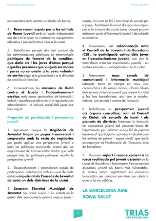35
La Barcelona que funciona Fem-ho per BCN
extraescolars amb entitats arrelades als barris.
4. Reservarem espais per a les entitats
de lleure juvenil amb un accés independent
des del carrer quan es construeixin equipaments
educatius i socioeducatius nous a la ciutat.
5. Treballarem perquè des del conjunt de
les administracions públiques es desenvolupin
polítiques de foment de la natalitat,
que dotin els i les joves d’eines perquè
aquelles persones que vulguin ser mares
i pares no renunciïn a la seva voluntat
de ser-ho degut a la precarietat o a la dificultat
de conciliació familiar.
6. Incrementarem les mesures de lluita
contra el fracàs i l’abandonament
escolar, amb noves oportunitats de formació i
treball, i aquelles que afavoreixin la regularització
administrativa i la inclusió social dels joves que
han migrat.
Propostes de participació i perspectiva
juvenil
1. Apostarem perquè la Regidoria de
Joventut tingui un paper transversal i
cooperatiu amb la resta de regidories
per poder aplicar una perspectiva juvenil a
totes les polítiques municipals, creant així un
departament de transversalitat d’edat que vetlli
perquè totes les polítiques públiques recullin la
perspectiva juvenil.
2. Desenvoluparem i potenciarem espais de
participació i interlocució amb els joves de cada
districte impulsant els Consells de Joventut
de cada un dels districtes de la ciutat.
3. Crearem l’Institut Municipal de
Joventut per donar suport a les entitats en la
gestió dels equipaments públics (espais joves i
casals, així com els PIJ) i coordinar els serveis per
a joves, i facilitarem la cessió d’espais municipals
per a la creació de casals joves perquè puguin
esdevenir punts d’informació juvenil i de cohesió
associativa.
4. Fomentarem, en col·laboració amb
el Consell de la Joventut de Barcelona
(CJB), la participació activa dels joves
en l’associacionisme juvenil, així com la
interrelació entre les associacions juvenils i els
centres educatius i socioeducatius de la ciutat.
5. Potenciarem nous canals de
comunicació i informació municipal
adreçats, tenint en compte els nous usos
comunicatius i de xarxes socials, i farem difusió
dels serveis d’atenció juvenil que ofereix la ciutat
a les llars barcelonines, així com a escoles,
instituts, universitats i centres de formació.
6. Treballarem la perspectiva juvenil
als òrgans consultius, com el Consell
de Ciutat, els consells de barri i els
plenaris de districte, fomentant la formació
en perspectiva juvenil del personal tècnic de
l’Ajuntament, per redactar un nou Pla de joventut
transversal i participatiu coordinat i treballat amb
les entitats de primer i segon nivell, que anirà
acompanyat de l’elaboració de l’Enquesta Jove
de Barcelona.
7. Donarem suport i reconeixement a la
tasca realitzada pel jovent associat de la
ciutat de Barcelona i fomentarem l’enxarxament
associatiu juvenil als barris més vulnerables.
Al mateix temps, agilitzarem els processos
burocràtics per demanar permisos per celebrar
actes a la via pública.
LA BARCELONA AMB
BONA SALUT
 