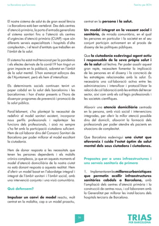 36
La Barcelona que funciona Fem-ho per BCN
El nostre sistema de salut és de gran excel·lència
i a Barcelona està ben vertebrat. Des dels centres
d’atenció primària, la porta d’entrada generalista
al sistema sanitari fins a l’atenció als centres
d’urgències d’atenció primària (CUAP) –que són
diferents serveis especialitzats i hospitals d’alta
complexitat–, i el teixit d’entitats que treballen en
l’àmbit de la salut.
El sistema ha estat molt tensionat per la pandèmia
i els efectes derivats de la covid-19 han tingut un
gran impacte en la població, sobretot en l’àmbit
de la salut mental. S’han esmerçat esforços des
de l’Ajuntament, però els hem d’intensificar.
Els determinants socials continuen tenint un
paper cabdal en la salut dels barcelonins i les
barcelonines i han d’estar presents a l’hora de
dissenyar programes de prevenció i promoció de
la salut pública.
Paral·lelament, s’ha plantejat la necessitat de
redefinir el model sanitari existent, incorporar
nous perfils professionals i replantejar les
funcions dels professionals, i això no sempre
s’ha fet amb la participació ciutadana suficient.
Hem de col·laborar dins del Consorci Sanitari de
Barcelona per poder millorar el model escoltant
la ciutadania.
Hem de donar resposta a les necessitats que
tenen les persones dependents i els malalts
crònics complexos, ja que en aquests moments el
model d’atenció domiciliària de la nostra ciutat
no està donant resposta a aquesta realitat. Hem
d’oferir un model basat en l’abordatge integral i
integrat de l’àmbit sanitari i l’àmbit social, amb
una intervenció conjunta i una visió comunitària.
Què defensem?
Impulsar un canvi de model reactiu, molt
centrat en la malaltia, cap a un model proactiu,
centrat en la persona i la salut.
Un model integrat en la vessant social i
sanitària, de mirada comunitària, en el qual
les persones en particular i la societat en el seu
conjunt participin activament en el procés de
disseny de les polítiques públiques.
Que la ciutadania esdevingui agent actiu
i responsable de la seva pròpia salut i
de la salut col·lectiva. Per poder assolir aquest
gran repte, necessitem fomentar la implicació
de les persones en el disseny i la concreció de
les estratègies relacionades amb la salut. És
necessària una col·laboració activa entre les
administracions i intensificar i protocol·litzar la
relació de col·laboració amb les entitats del tercer
sector, així com amb els col·legis professionals i
les societats científiques.
Afavorir una atenció domiciliària centrada
en la persona, amb visió social i intervencions
integrades, per oferir la millor atenció possible
dins del domicili, afavorint la formació dels
professionals per poder atendre els pacients en
situacions de complexitat.
Que Barcelona esdevingui una ciutat que
afavoreix i cuida l’estat òptim de salut
mental dels seus ciutadans i ciutadanes.
Propostes per a unes infraestructures i
uns serveis sanitaris de primera
1. Implementaremlesmilloresurbanístiques
que permetin acollir infraestructures
sanitàries cabdals a Barcelona, amb
l’ampliació dels centres d’atenció primària i la
construcció de centres nous, i col·laborarem amb
la Generalitat per millorar les instal·lacions dels
hospitals terciaris de Barcelona.
 