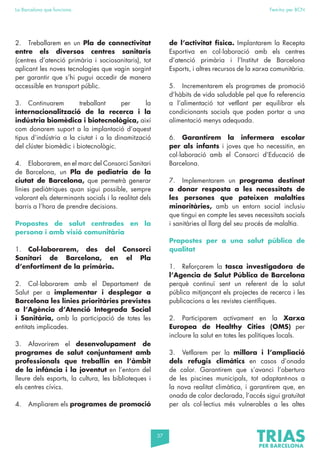 37
La Barcelona que funciona Fem-ho per BCN
2. Treballarem en un Pla de connectivitat
entre els diversos centres sanitaris
(centres d’atenció primària i sociosanitaris), tot
aplicant les noves tecnologies que vagin sorgint
per garantir que s’hi pugui accedir de manera
accessible en transport públic.
3. Continuarem treballant per la
internacionalització de la recerca i la
indústria biomèdica i biotecnològica, així
com donarem suport a la implantació d’aquest
tipus d’indústria a la ciutat i a la dinamització
del clúster biomèdic i biotecnològic.
4. Elaborarem, en el marc del Consorci Sanitari
de Barcelona, un Pla de pediatria de la
ciutat de Barcelona, que permetrà generar
línies pediàtriques quan sigui possible, sempre
valorant els determinants socials i la realitat dels
barris a l’hora de prendre decisions.
Propostes de salut centrades en la
persona i amb visió comunitària
1. Col·laborarem, des del Consorci
Sanitari de Barcelona, en el Pla
d’enfortiment de la primària.
2. Col·laborarem amb el Departament de
Salut per a implementar i desplegar a
Barcelona les línies prioritàries previstes
a l’Agència d’Atenció Integrada Social
i Sanitària, amb la participació de totes les
entitats implicades.
3. Afavorirem el desenvolupament de
programes de salut conjuntament amb
professionals que treballin en l’àmbit
de la infància i la joventut en l’entorn del
lleure dels esports, la cultura, les biblioteques i
els centres cívics.
4. Ampliarem els programes de promoció
de l’activitat física. Implantarem la Recepta
Esportiva en col·laboració amb els centres
d’atenció primària i l’Institut de Barcelona
Esports, i altres recursos de la xarxa comunitària.
5. Incrementarem els programes de promoció
d’hàbits de vida saludable pel que fa referencia
a l’alimentació tot vetllant per equilibrar els
condicionants socials que poden portar a una
alimentació menys adequada.
6. Garantirem la infermera escolar
per als infants i joves que ho necessitin, en
col·laboració amb el Consorci d’Educació de
Barcelona.
7. Implementarem un programa destinat
a donar resposta a les necessitats de
les persones que pateixen malalties
minoritàries, amb un entorn social inclusiu
que tingui en compte les seves necessitats socials
i sanitàries al llarg del seu procés de malaltia.
Propostes per a una salut pública de
qualitat
1. Reforçarem la tasca investigadora de
l’Agencia de Salut Pública de Barcelona
perquè continuï sent un referent de la salut
pública mitjançant els projectes de recerca i les
publicacions a les revistes científiques.
2. Participarem activament en la Xarxa
Europea de Healthy Cities (OMS) per
incloure la salut en totes les polítiques locals.
3. Vetllarem per la millora i l’ampliació
dels refugis climàtics en casos d’onada
de calor. Garantirem que s’avanci l’obertura
de les piscines municipals, tot adaptant-nos a
la nova realitat climàtica, i garantirem que, en
onada de calor declarada, l’accés sigui gratuïtat
per als col·lectius més vulnerables a les altes
 