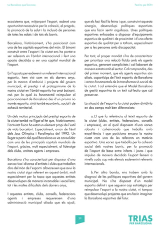 39
La Barcelona que funciona Fem-ho per BCN
ecosistema que, mitjançant l’esport, esdevé una
oportunitat necessària per la cohesió, el progrés,
la promoció de la salut i la inclusió de persones
de totes les edats i de tots els barris.
Barcelona, històricament, s’ha posicionat com
una de les capitals esportives del món. El binomi
construït entre l’esport i la ciutat ens ha portat a
ser referents en l’àmbit internacional i fent una
aposta decidida a ser una capital mundial de
l’esport.
En l’aposta per esdevenir un referent internacional
esportiu, hem vist com en els darrers anys,
per la manca d’ambició i projecte del govern
municipal, el prestigi i el protagonisme de la
nostra ciutat en l’àmbit esportiu ha anat baixant,
raó per la qual és fonamental reimpulsar el
posicionament de Barcelona des d’un prisma no
només esportiu, sinó també econòmic, social i de
cohesió territorial.
Un dels motius principals del prestigi esportiu de
la ciutat també va lligat al fet que, històricament,
l’activitat física ha estat un element propi de l’estil
de vida barceloní. Especialment, arran de l’èxit
dels Jocs Olímpics i Paralímpics del 1992. Un
llegat a partir del qual Barcelona es va consolidar
com una de les principals capitals mundials de
l’esport, gràcies, molt especialment, al lideratge
dels clubs, entitats agents i empreses.
Barcelona s’ha caracteritzat per disposar d’una
xarxa rica i diversa d’entitats i clubs que treballen
dins del món de l’esport i afavoreixen que avui la
nostra ciutat sigui referent en aquest àmbit, molt
especialment per la tasca que aquestes entitats
desenvolupen de manera incansable i excel·lent,
tot i les moltes dificultats dels darrers anys,
I aquestes entitats, clubs, consells, federacions
agents i empreses requereixen d’una
administració municipal aliada que els ajudi,
que els faci fàcil la feina i que, construint aquesta
sinergia, desenvolupi polítiques esportives
que ens facin sentir orgullosos. Unes polítiques
esportives enfocades a disposar d’equipaments
esportius de qualitat i de proximitat i d’una oferta
esportiva de qualitat per a tothom, especialment
per a les persones amb discapacitat.
Per tant, el proper mandat s’ha de caracteritzar
per prioritzar una relació fluïda amb els agents
esportius, generant complicitats i col·laborant de
maneraestretaambelsector.Calcomprendre,des
del primer moment, que els agents esportius són
aliats, copartícips de l’èxit esportiu de Barcelona
i actors fonamentals de la transformació social de
la ciutat. I cal entendre que el Model Barcelona
de gestió esportiva és un èxit col·lectiu que cal
preservar.
La situació de l’esport a la ciutat podem dividir-la
en dos camps molt ben diferenciats:
a.El que fa referència al teixit esportiu de
la ciutat (clubs, entitats, federacions, consells
i empreses), en el qual disposem d’una xarxa
robusta i cohesionada que treballa amb
excel·lència i que posiciona encara la nostra
ciutat com una de les referents en matèria
esportiva. Una xarxa que treballa per la cohesió
social dels nostres barris, per la promoció
de l’esport de base entre infants i joves i que
impulsa de manera decidida l’esport femení a
nivells cada cop més elevats esdevenint referents
internacionals.
b.Per altra banda, ens trobem amb la
diagnosi de les polítiques esportives del govern
municipal. No s’ha disposat d’un model
esportiu definit i que segueixi cap estratègia per
reimpulsar l’esport a la nostra ciutat, ni tampoc
que desenvolupi projectes que ens facin imaginar
la Barcelona esportiva del futur.
 
