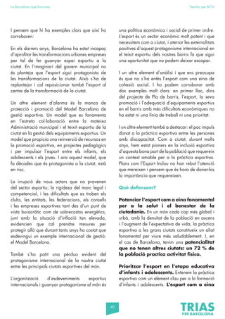40
La Barcelona que funciona Fem-ho per BCN
I pensem que hi ha exemples clars que així ho
corroboren:
En els darrers anys, Barcelona ha estat incapaç
d’aprofitar les transformacions urbanes empreses
per tal de fer guanyar espai esportiu a la
ciutat. En l’imaginari del govern municipal no
és planteja que l’esport sigui protagonista de
les transformacions de la ciutat. Això s’ha de
replantejar i cal reposicionar també l’esport al
centre de la transformació de la ciutat.
Un altre element d’alarma és la manca de
protecció i promoció del Model Barcelona de
gestió esportiva. Un model que es fonamenta
en l’estreta col·laboració entre la mateixa
Administració municipal i el teixit esportiu de la
ciutat en la gestió dels equipaments esportius. Un
model que propicia una reinversió de recursos en
la promoció esportiva, en projectes pedagògics
i per impulsar l’esport entre els infants, els
adolescents i els joves. I ara aquest model, que
fa dècades que és protagonista a la ciutat, està
en risc.
La irrupció de nous actors que no provenen
del sector esportiu; la rigidesa del marc legal i
competencial, i les dificultats que es troben els
clubs, les entitats, les federacions, els consells
i les empreses esportives tant des d’un punt de
vista burocràtic com de sobrecostos energètics,
junt amb la situació d’inflació tan elevada,
evidencien que cal prendre mesures per
protegir allò que durant tants anys ha costat que
esdevingui un exemple internacional de gestió:
el Model Barcelona.
També s’ha patit una pèrdua evident del
protagonisme internacional de la nostra ciutat
entre les principals ciutats esportives del món.
L’organització d’esdeveniments esportius
internacionals i guanyar protagonisme al món és
una política econòmica i social de primer ordre.
L’esport és un sector econòmic molt potent i que
necessitem com a ciutat, i aterrar les externalitats
positives d’aquest protagonisme internacional en
el teixit esportiu dels nostres barris fa que sigui
una oportunitat que no podem deixar escapar.
I un altre element d’anàlisi i que ens preocupa
és que no s’ha entès l’esport com una eina de
cohesió social. I ho podem corroborar amb
dos exemples molt clars: en primer lloc, dins
del projecte de Pla de barris, l’esport, la seva
promoció i l’adequació d’equipaments esportius
en el barris amb més dificultats econòmiques no
ha estat ni una línia de treball ni una prioritat.
I un altre element també a destacar: el poc impuls
donat a la pràctica esportiva entre les persones
amb discapacitat. Com a ciutat, durant molts
anys, hem estat pioners en la inclusió esportiva
d’aquesta bona part de la població que requereix
un context amable per a la pràctica esportiva.
Plans com l’Esport Inclou no han rebut l’atenció
que mereixen i pensem que és hora de donar-los
la importància que requereixen.
Què defensem?
Potenciar l’esport com a eina fonamental
per a la salut i el benestar de la
ciutadania. En un món cada cop més global i
urbà, amb la densitat de la població en ascens
i l’augment de l’expectativa de vida, la pràctica
esportiva a les grans ciutats constitueix un aliat
fonamental per viure més saludablement. I, en
el cas de Barcelona, tenim una potencialitat
que no tenen altres ciutats: un 72 % de
la població practica activitat física.
Prioritzar l’esport en l’etapa educativa
d’infants i adolescents. Entenem la pràctica
esportiva com un element clau per a la formació
d’infants i adolescents. L’esport com a eina
 