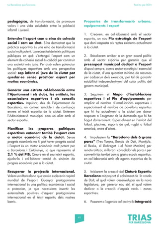 41
La Barcelona que funciona Fem-ho per BCN
pedagògica, de transformació, de promoure
valors i una vida saludable entre la població
infantil i juvenil.
Entendre l’esport com a eina de cohesió
social i com un dret. S’ha demostrat que la
pràctica esportiva és una eina de transformació
social molt potent. La necessitat de teixir polítiques
públiques en què s’entengui l’esport com un
element de cohesió social és cabdal per construir
una societat més justa. Per això volem potenciar
les polítiques esportives amb una perspectiva
social: cap infant ni jove de la ciutat pot
quedar-se sense practicar esport per
motius econòmics.
Generar una estreta col·laboració entre
l’Ajuntament i els clubs, les entitats, les
associacions esportives i els consells
esportius. Impulsar, des de l’Ajuntament de
Barcelona, un context amable i de confiança
envers el teixit esportiu de la ciutat. Entenem
l’Administració municipal com un aliat amb el
sector esportiu.
Planificar les properes polítiques
esportives entenent també l’esport com
a motor econòmic de la ciutat. Sense
progrés econòmic no hi pot haver progrés social
i l’esport és un motor econòmic molt potent per
a Barcelona i Catalunya, ja que representa el
2,1 % del PIB. Creure en el seu teixit esportiu,
ajudar-lo i col·laborar també és sinònim de
progrés econòmic per a la ciutat.
Recuperar la projecció internacional.
Volem una Barcelona que torni a esdevenir capital
mundial de l’esport. Guanyar protagonisme
internacional és una política econòmica i social
a potenciar, ja que necessitem invertir les
externalitats positives d’aquest protagonisme
internacional en el teixit esportiu dels nostres
barris.
Propostes de transformació urbana,
equipaments i esport
1. Crearem, en col·laboració amb el sector
esportiu, un nou Pla estratègic de l’esport
que doni resposta als reptes existents actualment
a la ciutat.
2. Estudiarem arribar a un gran acord polític
amb el sector esportiu per garantir que el
pressupost municipal dedicat a l’esport
disposi sempre, com a sector estratègic i essencial
de la ciutat, d’una quantitat mínima de recursos
per cadascun dels exercicis, per tal de garantir
estabilitat independentment del color polític del
govern municipal.
3. Seguirem el Mapa d’instal·lacions
esportives i el Pla d’equipaments per
ampliar el nombre d’instal·lacions esportives i
especialment el nombre de pavellons esportius
que hi ha actualment a la ciutat per donar
resposta a l’augment de la demanda que hi ha
hagut darrerament. Especialment en l’àmbit del
futbol, piscines, esports de gel, rugbi o futbol
americà, entre d’altres.
4. Impulsarem la “Barcelona dels 6 grans
parcs” (Tres Turons, Ronda de Dalt, Montjuïc,
el Besòs, el Llobregat i el Front Marítim) per
renaturalitzar, millorar i consolidar els parcs i per
convertir-los també com a grans espais esportius,
en col·laboració amb els agents esportius de la
ciutat.
5. Iniciarem la creació del Cinturó Esportiu
Barcelona mitjançant el cobriment de la ronda
de Dalt, el qual volem desenvolupar en la nova
legislatura, per generar nou sòl, el qual volem
dedicar a la creació d’espais verds i zones
esportives.
6. Posaremal’agendacol·lectivalaintegració
 