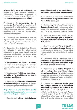 42
La Barcelona que funciona Fem-ho per BCN
urbana de la serra de Collserola, que
disposa d’un gran patrimoni ambiental i
arquitectònic, i reactivarem els projectes de
connexió de la carretera de les Aigües també
com a element esportiu de la ciutat.
7. Abordarem la governança de la
muntanya de Montjuïc en complicitat amb
la societat civil, el veïnat de l’entorn i els actors
culturals, educatius, esportius i econòmics que
actualment hi ha al parc per posar en valor i
millorar l’oferta esportiva.
8. Obrirem de nou Barcelona al mar per
dignificar tot el front marítim i fer una aposta
decidida per la pràctica esportiva, l’economia
blava i un entorn naturalitzat.
9. Convertirem el riu Besòs i el riu Llobregat,
en col·laboració amb les administracions
competents, en dos espais naturals més ben
connectats amb la ciutat i treballarem perquè
esdevinguin grans espais per a la pràctica
esportiva.
10. Recuperarem el Palau d’Esports
i el destinarem com a espai de referència
internacional per a usos esportius, tecnològics i
d’e-sports.
11. Treballarem per l’eficiència energètica i
per millorar l’accessibilitat en els centres
esportius municipals.
12. ImpulsaremunPla de gran manteniment
d’equipaments per tal de garantir la qualitat i
les condicions òptimes dels centres esportius.
Propostes per a una Barcelona capital
mundial de l’esport, motor econòmic, de
noves tecnologies i e-sports
1. Crearem una oficina especialitzada
que col·labori amb el sector de l’esport
per captar competicions internacionals.
2. Encol·laboracióambelsector,impulsarem
Barcelona com a capital internacional de
l’esport i la tecnologia.
3. Donarem suport a la celebració de la
Copa Amèrica de vela i vetllarem per tal que
aquest gran esdeveniment serveixi d’impuls i
suport per a clubs i entitats esportives de la ciutat.
4. Impulsarem, en col·laboració amb la societat
civil, un Pla estratègic per la captació i
promoció de turisme esportiu a la ciutat
de Barcelona.
5. Desenvoluparem un Pla per aprofitar
els grans esdeveniments esportius que es
facin a la ciutat per promocionar l’esport de base
i l’esport escolar, així com projectes de caràcter
solidari.
6. Treballarem amb les federacions per tal
d’estudiar la possibilitat de presentar
la candidatura perquè Barcelona pugui
acollir un Mundial d’atletisme.
7. Proposarem que el Palau d’Esports o
altres poliesportius municipals siguin
seu de competicions d’e-sports. D’aquesta
manera, maximitzaríem els usos dels poliesportius
i establiríem vincles entre l’esport convencional i
els seus valors i la tecnologia.
8. Crearem una aplicació mòbil (app)
per apropar l’esport a la ciutadania,
aprofitant el potencial del sector TIC de
Barcelona i la creixent digitalització de la
població, també de la de més edat. Aquesta
aplicació propiciarà que la ciutadania tingui
a l’abast tota l’oferta esportiva de la ciutat: de
clubs o de circuits existents en espais urbans
 