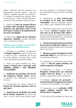 43
La Barcelona que funciona Fem-ho per BCN
públics, informació sobre les condicions d’ús
d’equipaments esportius propers i sobre les
diferents modalitats esportives que ofereixen,
un calendari d’esdeveniments esportius locals
o internacionals, i altres continguts destinats a
promoure la vida saludable a través de l’esport.
9. Potenciarem línies de creació d’R+D+I
a l’entorn dels principals instruments i
empreses que interactuen amb el món
de l’esport, incidint en la implantació de
les noves tecnologies.
10. Potenciarem la figura de les seleccions
esportives catalanes aprofitant Barcelona
com a ciutat esportiva referent.
Propostes per a l’esport, eina de salut i
cohesió social. Model Barcelona
1. Estudiarem la possibilitat d’implementar
la Recepta Esportiva. Entenem l’esport com
a sinònim de salut i treballarem per tal que
els centres esportius municipals puguin acollir
usuaris derivats dels equipaments sanitaris.
2. Farem una aposta decidida per donar
suport a l’esport per a persones amb
mobilitat reduïda i amb dificultats
d’accessibilitat.
3. Ampliarem les activitats i els serveis
del programa l’Esport Inclou, destinat
a esportistes amb discapacitat o diversitat
funcional.
4. Incrementarem els recursos destinats al
foment de l’activitat esportiva entre la
gent gran.
5. Augmentarem els llindars de renda
de les beques esportives per tal que cap
infant ni jove es quedi sense practicar esport
per motius econòmics i en millorarem la gestió
per tal de facilitar la feina als clubs i les entitats
esportives.
6. Intensificarem una línia d’intervenció
en territoris on hi hagi més famílies
vulnerables mitjançant programes esportius
per a infants i joves, mitjançant el Pla de barris.
7. Potenciarem l’esport dins i fora de l’horari
lectiu escolar: entenem l’esport com a
eina clau en la formació dels infants i
per això ampliarem els programes existents, en
col·laboració amb les federacions i el Consell de
l’Esport Escolar de Barcelona (CEEB).
8. Promourem la formació com a tècnics
de persones de diferents cultures perquè
esdevinguin agents facilitadors de la inclusió des
del món de l’esport.
9. Donarem suport i divulgarem l’acció
social dels CEMs des de l’administració, com
a característica diferencial.
10. Impulsarem, en col·laboració amb el sector
i gestor, un Pla de quotes familiars als
centres esportius municipals.
11. Elaborarem un estudi i un posterior
Programa d’intervenció per fomentar
l’esport entre les dones a la ciutat de
Barcelona, especialment entre les adolescents.
12. Establirem mesures de prevenció i
actuació davant l’assetjament en l’esport
i la prevenció de l’homofòbia i la transfòbia.
13. Assegurarem que els col·lectius LGTBI
puguin realitzar activitat física de
manera lliure i integrada.
14. Dins del nou Pla estratègic de l’esport que
 