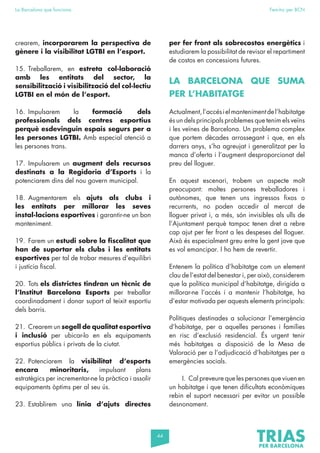 44
La Barcelona que funciona Fem-ho per BCN
crearem, incorporarem la perspectiva de
gènere i la visibilitat LGTBI en l’esport.
15. Treballarem, en estreta col·laboració
amb les entitats del sector, la
sensibilització i visibilització del col·lectiu
LGTBI en el món de l’esport.
16. Impulsarem la formació dels
professionals dels centres esportius
perquè esdevinguin espais segurs per a
les persones LGTBI. Amb especial atenció a
les persones trans.
17. Impulsarem un augment dels recursos
destinats a la Regidoria d’Esports i la
potenciarem dins del nou govern municipal.
18. Augmentarem els ajuts als clubs i
les entitats per millorar les seves
instal·lacions esportives i garantir-ne un bon
manteniment.
19. Farem un estudi sobre la fiscalitat que
han de suportar els clubs i les entitats
esportives per tal de trobar mesures d’equilibri
i justícia fiscal.
20. Tots els districtes tindran un tècnic de
l’Institut Barcelona Esports per treballar
coordinadament i donar suport al teixit esportiu
dels barris.
21. Crearem un segell de qualitat esportiva
i inclusió per ubicar-lo en els equipaments
esportius públics i privats de la ciutat.
22. Potenciarem la visibilitat d’esports
encara minoritaris, impulsant plans
estratègics per incrementar-ne la pràctica i assolir
equipaments òptims per al seu ús.
23. Establirem una línia d’ajuts directes
per fer front als sobrecostos energètics i
estudiarem la possibilitat de revisar el repartiment
de costos en concessions futures.
LA BARCELONA QUE SUMA
PER L’HABITATGE
Actualment,l’accésielmantenimentdel’habitatge
és un dels principals problemes que tenim els veïns
i les veïnes de Barcelona. Un problema complex
que portem dècades arrossegant i que, en els
darrers anys, s’ha agreujat i generalitzat per la
manca d’oferta i l’augment desproporcionat del
preu del lloguer.
En aquest escenari, trobem un aspecte molt
preocupant: moltes persones treballadores i
autònomes, que tenen uns ingressos fixos o
recurrents, no poden accedir al mercat de
lloguer privat i, a més, són invisibles als ulls de
l’Ajuntament perquè tampoc tenen dret a rebre
cap ajut per fer front a les despeses del lloguer.
Això és especialment greu entre la gent jove que
es vol emancipar. I ho hem de revertir.
Entenem la política d’habitatge com un element
clau de l’estat del benestar i, per això, considerem
que la política municipal d’habitatge, dirigida a
millorar-ne l’accés i a mantenir l’habitatge, ha
d’estar motivada per aquests elements principals:
Polítiques destinades a solucionar l’emergència
d’habitatge, per a aquelles persones i famílies
en risc d’exclusió residencial. És urgent tenir
més habitatges a disposició de la Mesa de
Valoració per a l’adjudicació d’habitatges per a
emergències socials.
I. Cal preveure que les persones que viuen en
un habitatge i que tenen dificultats econòmiques
rebin el suport necessari per evitar un possible
desnonament.
 