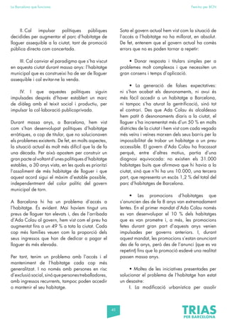 45
La Barcelona que funciona Fem-ho per BCN
II. Cal impulsar polítiques públiques
decidides per augmentar el parc d’habitatge de
lloguer assequible a la ciutat, tant de promoció
pública directa com concertada.
III. Cal canviar el paradigma que s’ha viscut
en aquesta ciutat durant massa anys: l’habitatge
municipal que es construeixi ha de ser de lloguer
assequible i cal evitar-ne la venda.
IV. I que aquestes polítiques siguin
impulsades després d’haver establert un marc
de diàleg amb el teixit social i productiu, per
impulsar la col·laboració publicoprivada.
Durant massa anys, a Barcelona, hem vist
com s’han desenvolupat polítiques d’habitatge
erràtiques, a cop de titular, que no solucionaven
els problemes existents. De fet, en molts aspectes,
la situació actual és molt més difícil que la de fa
una dècada. Per això apostem per construir un
gran pacte al voltant d’unes polítiques d’habitatge
estables, a 30 anys vista, en les quals es prioritzi
l’assoliment de més habitatge de lloguer i que
aquest acord sigui el màxim d’estable possible,
independentment del color polític del govern
municipal de torn.
A Barcelona hi ha un problema d’accés a
l’habitatge. És evident. Mai havíem tingut uns
preus de lloguer tan elevats i, des de l’arribada
d’Ada Colau al govern, hem vist com el preu ha
augmentat fins a un 49 % a tota la ciutat. Cada
cop més famílies veuen com la proporció dels
seus ingressos que han de dedicar a pagar el
lloguer és més elevada.
Per tant, tenim un problema amb l’accés i el
manteniment de l’habitatge cada cop més
generalitzat. I no només amb persones en risc
d’exclusiósocial,sinóquepersonestreballadores,
amb ingressos recurrents, tampoc poden accedir
o mantenir el seu habitatge.
Sota el govern actual hem vist com la situació de
l’accés a l’habitatge no ha millorat, en absolut.
De fet, entenem que el govern actual ha comès
errors que no es poden tornar a repetir:
• Donar resposta i titulars simples per a
problemes molt complexos i que necessiten un
gran consens i temps d’aplicació.
• La generació de falses expectatives:
ni s’han acabat els desnonaments, ni avui és
més fàcil accedir a un habitatge a Barcelona,
ni tampoc s’ha aturat la gentrificació, sinó tot
el contrari. Des que Ada Colau és alcaldessa
hem patit 6 desnonaments diaris a la ciutat, el
lloguer s’ha incrementat més d’un 50 % en molts
districtes de la ciutat i hem vist com cada vegada
més veïns i veïnes marxen dels seus barris per la
impossibilitat de trobar un habitatge a un preu
accessible. El govern d’Ada Colau ha fracassat
perquè, entre d’altres motius, partia d’una
diagnosi equivocada: no existien els 31.000
habitatges buits que afirmava que hi havia a la
ciutat, sinó que n’hi ha uns 10.000, una tercera
part, que representa un escàs 1,2 % del total del
parc d’habitatges de Barcelona.
• Les promocions d’habitatges que
s’anuncien des de fa 8 anys van extremadament
lentes. En el primer mandat d’Ada Colau només
es van desenvolupar el 10 % dels habitatges
que es van prometre i, a més, les promocions
fetes durant gran part d’aquests anys venien
impulsades per governs anteriors. I, durant
aquest mandat, les promocions s’estan anunciant
des de fa anys, però des de l’anunci (que es va
repetint) fins que la promoció esdevé una realitat
passen massa anys.
• Moltes de les iniciatives presentades per
solucionar el problema de l’habitatge han estat
un desastre:
I. La modificació urbanística per assolir
 