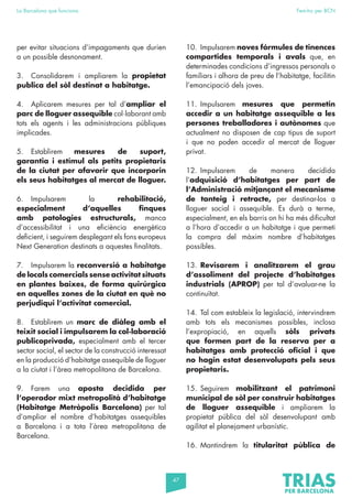47
La Barcelona que funciona Fem-ho per BCN
per evitar situacions d’impagaments que durien
a un possible desnonament.
3. Consolidarem i ampliarem la propietat
publica del sòl destinat a habitatge.
4. Aplicarem mesures per tal d’ampliar el
parc de lloguer assequible col·laborant amb
tots els agents i les administracions públiques
implicades.
5. Establirem mesures de suport,
garantia i estímul als petits propietaris
de la ciutat per afavorir que incorporin
els seus habitatges al mercat de lloguer.
6. Impulsarem la rehabilitació,
especialment d’aquelles finques
amb patologies estructurals, manca
d’accessibilitat i una eficiència energètica
deficient, i seguirem desplegant els fons europeus
Next Generation destinats a aquestes finalitats.
7. Impulsarem la reconversió a habitatge
de locals comercials sense activitat situats
en plantes baixes, de forma quirúrgica
en aquelles zones de la ciutat en què no
perjudiqui l’activitat comercial.
8. Establirem un marc de diàleg amb el
teixit social i impulsarem la col·laboració
publicoprivada, especialment amb el tercer
sector social, el sector de la construcció interessat
en la producció d’habitatge assequible de lloguer
a la ciutat i l’àrea metropolitana de Barcelona.
9. Farem una aposta decidida per
l’operador mixt metropolità d’habitatge
(Habitatge Metròpolis Barcelona) per tal
d’ampliar el nombre d’habitatges assequibles
a Barcelona i a tota l’àrea metropolitana de
Barcelona.
10. Impulsarem noves fórmules de tinences
compartides temporals i avals que, en
determinades condicions d’ingressos personals o
familiars i alhora de preu de l’habitatge, facilitin
l’emancipació dels joves.
11. Impulsarem mesures que permetin
accedir a un habitatge assequible a les
persones treballadores i autònomes que
actualment no disposen de cap tipus de suport
i que no poden accedir al mercat de lloguer
privat.
12. Impulsarem de manera decidida
l’adquisició d’habitatges per part de
l’Administració mitjançant el mecanisme
de tanteig i retracte, per destinar-los a
lloguer social i assequible. Es durà a terme,
especialment, en els barris on hi ha més dificultat
a l’hora d’accedir a un habitatge i que permeti
la compra del màxim nombre d’habitatges
possibles.
13. Revisarem i analitzarem el grau
d’assoliment del projecte d’habitatges
industrials (APROP) per tal d’avaluar-ne la
continuïtat.
14. Tal com estableix la legislació, intervindrem
amb tots els mecanismes possibles, inclosa
l’expropiació, en aquells sòls privats
que formen part de la reserva per a
habitatges amb protecció oficial i que
no hagin estat desenvolupats pels seus
propietaris.
15. Seguirem mobilitzant el patrimoni
municipal de sòl per construir habitatges
de lloguer assequible i ampliarem la
propietat pública del sòl desenvolupant amb
agilitat el planejament urbanístic.
16. Mantindrem la titularitat pública de
 