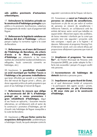 48
La Barcelona que funciona Fem-ho per BCN
sòls públics provinents d’actuacions
urbanístiques.
17. Estimularem la iniciativa privada en
la construcció d’habitatges protegits: ajuts
públics a la promoció, bonificacions, cobertura
d’impagaments de renda i ajuts al pagament del
lloguer.
18. Defensarem la legislació catalana en
defensa del dret a l’habitatge i vetllarem
perquè s’apliqui la normativa vigent a la ciutat
de Barcelona.
19. Reformarem, en el marc del Consorci
de l’Habitatge de Barcelona, els criteris
d’accés a la Mesa d’Emergència
d’Habitatge per adaptar-la a les noves
realitats de vulnerabilitat residencial (habitacions
rellogades, locals comercials convertits en
habitatges, etc.).
20. Impulsarem la possibilitat d’establir
un aval municipal per facilitar l’accés a
l’habitatge a les persones treballadores
que tenen dificultats per accedir a un habitatge
dins del mercat de lloguer privat i, alhora, per
donar seguretat jurídica als petits propietaris que
posin el seu habitatge al mercat de lloguer.
21. Reformarem la mesura que obliga
a la construcció del 30 % d’habitatge
protegit per a noves promocions i
gran rehabilitació d’habitatges, degut
al seu fracàs en aplicar-la, i buscarem mesures
alternatives, en col·laboració amb el sector de
la construcció i promotors d’habitatges, per tal
d’assolir més habitatges de lloguer assequible a
la ciutat de Barcelona.
22. Impulsarem un Pla per lluitar contra les
ocupacions delinqüencials i problemàtiques
a habitatges i locals, les quals atempten contra la
seguretat i convivència de les finques i els barris.
23. Fomentarem un canvi en l’atenció a les
persones en situació de sensellarisme.
Impulsarem un pla de xoc per reduir el nombre
de persones en situació de sensellarisme i
millorar-ne l’atenció, en col·laboració amb les
entitats del tercer sector social que treballen en
aquest àmbit. Afavorirem espais més acollidors,
de baixa intensitat i distribuïts per la ciutat que
permetin tenir més seguretat i privacitat, amb
més consignes i espais per a la higiene i el
descans. Reforçarem el programa Housing First,
d’intervenció social, com una solució eficaç per
proporcionar allotjament a persones que viuen al
carrer.
24. Ampliarem el programa “La meva
llar”, de l’Institut Municipal de Persones amb
Discapacitat (IMPD), per poder adaptar la llar i
fer-la més accessible i perquè s’hi puguin acollir
més persones.
25. Incrementarem els habitatges de
dotació destinats a persones grans.
26. Impulsarem un gran Acord de Ciutat,
en el qual demanarem també el compromís
i la participació dels agents socials i privats,
per comprometre un pla d’inversions
a 20 anys vista per a la construcció
d’habitatge.
 
