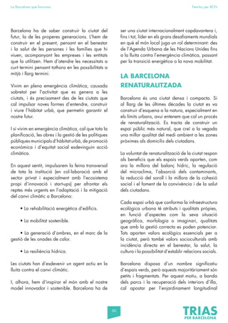 50
La Barcelona que funciona Fem-ho per BCN
Barcelona ha de saber construir la ciutat del
futur, la de les properes generacions. L’hem de
construir en el present, pensant en el benestar
i la salut de les persones i les famílies que hi
viuen, acompanyant les empreses i les entitats
que la utilitzen. Hem d’atendre les necessitats a
curt termini pensant tothora en les possibilitats a
mitjà i llarg termini.
Vivim en plena emergència climàtica, causada
sobretot per l’activitat que es genera a les
ciutats, i és precisament des de les ciutats que
cal impulsar noves formes d’entendre, construir
i viure l’hàbitat urbà, que permetin garantir el
nostre futur.
I si vivim en emergència climàtica, cal que tota la
planificació, les obres i la gestió de les polítiques
públiques municipals d’hàbitat urbà, de promoció
econòmica i d’equitat social esdevinguin acció
climàtica.
En aquest sentit, impulsarem la feina transversal
de tota la institució (en col·laboració amb el
sector privat i especialment amb l’ecosistema
propi d’innovació i start-ups) per afrontar els
reptes més urgents en l’adaptació i la mitigació
del canvi climàtic a Barcelona:
• La rehabilitació energètica d’edificis.
• La mobilitat sostenible.
• La generació d’ombres, en el marc de la
gestió de les onades de calor.
• La resiliència hídrica.
Les ciutats han d’esdevenir un agent actiu en la
lluita contra el canvi climàtic.
I, alhora, hem d’inspirar el món amb el nostre
model innovador i sostenible. Barcelona ha de
ser una ciutat internacionalment capdavantera i,
fins i tot, líder en els grans desafiaments mundials
en què el món local juga un rol determinant: des
de l’Agenda Urbana de les Nacions Unides fins
a la lluita contra l’emergència climàtica, passant
per la transició energètica o la nova mobilitat.
LA BARCELONA
RENATURALITZADA
Barcelona és una ciutat densa i compacta. Si
al llarg de les últimes dècades la ciutat es va
construir d’esquena a la natura, especialment en
els límits urbans, avui entenem que cal un procés
de renaturalització. Es tracta de construir un
espai públic més natural, que creï a la vegada
una millor qualitat del medi ambient a les zones
pròximes als domicilis dels ciutadans.
La voluntat de renaturalització de la ciutat respon
als beneficis que els espais verds aporten, com
ara la millora del balanç hídric, la regulació
del microclima, l’absorció dels contaminants,
la reducció del soroll i la millora de la cohesió
social i el foment de la convivència i de la salut
dels ciutadans.
Cada espai urbà que conforma la infraestructura
ecològica urbana té atributs i qualitats pròpies,
en funció d’aspectes com la seva situació
geogràfica, morfologia o imaginari, qualitats
que amb la gestió correcta es poden potenciar.
Tots aporten valors ecològics essencials per a
la ciutat, però també valors socioculturals amb
incidència directa en el benestar, la salut, la
cultura i la possibilitat d’establir relacions socials.
Barcelona disposa d’un nombre significatiu
d’espais verds, però aquests majoritàriament són
petits i fragmentats. Per aquest motiu, a banda
dels parcs i la recuperació dels interiors d’illa,
cal apostar per l’enjardinament longitudinal
 