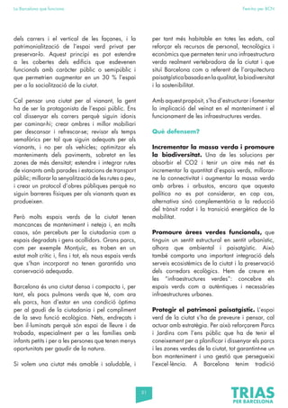 51
La Barcelona que funciona Fem-ho per BCN
dels carrers i el vertical de les façanes, i la
patrimonialització de l’espai verd privat per
preservar-lo. Aquest principi es pot estendre
a les cobertes dels edificis que esdevenen
funcionals amb caràcter públic o semipúblic i
que permetrien augmentar en un 30 % l’espai
per a la socialització de la ciutat.
Cal pensar una ciutat per al vianant, la gent
ha de ser la protagonista de l’espai públic. Ens
cal dissenyar els carrers perquè siguin idonis
per caminar-hi; crear ombres i millor mobiliari
per descansar i refrescar-se; revisar els temps
semafòrics per tal que siguin adequats per als
vianants, i no per als vehicles; optimitzar els
manteniments dels paviments, sobretot en les
zones de més densitat; estendre i integrar rutes
de vianants amb parades i estacions de transport
públic; millorar la senyalització de les rutes a peu,
i crear un protocol d’obres públiques perquè no
siguin barreres físiques per als vianants quan es
produeixen.
Però molts espais verds de la ciutat tenen
mancances de manteniment i neteja i, en molts
casos, són percebuts per la ciutadania com a
espais degradats i gens acollidors. Grans parcs,
com per exemple Montjuïc, es troben en un
estat molt crític i, fins i tot, els nous espais verds
que s’han incorporat no tenen garantida una
conservació adequada.
Barcelona és una ciutat densa i compacta i, per
tant, els pocs pulmons verds que té, com ara
els parcs, han d’estar en una condició òptima
per al gaudi de la ciutadania i pel compliment
de la seva funció ecològica. Nets, endreçats i
ben il·luminats perquè són espai de lleure i de
trobada, especialment per a les famílies amb
infants petits i per a les persones que tenen menys
oportunitats per gaudir de la natura.
Si volem una ciutat més amable i saludable, i
per tant més habitable en totes les edats, cal
reforçar els recursos de personal, tecnològics i
econòmics que permeten tenir una infraestructura
verda realment vertebradora de la ciutat i que
situï Barcelona com a referent de l’arquitectura
paisatgísticabasadaenlaqualitat,labiodiversitat
i la sostenibilitat.
Amb aquest propòsit, s’ha d’estructurar i fomentar
la implicació del veïnat en el manteniment i el
funcionament de les infraestructures verdes.
Què defensem?
Incrementar la massa verda i promoure
la biodiversitat. Una de les solucions per
absorbir el CO2 i tenir un aire més net és
incrementar la quantitat d’espais verds, millorar-
ne la connectivitat i augmentar la massa verda
amb arbres i arbustos, encara que aquesta
política no es pot considerar, en cap cas,
alternativa sinó complementària a la reducció
del trànsit rodat i la transició energètica de la
mobilitat.
Promoure àrees verdes funcionals, que
tinguin un sentit estructural en sentit urbanístic,
alhora que ambiental i paisatgístic. Això
també comporta una important integració dels
serveis ecosistèmics de la ciutat i la preservació
dels corredors ecològics. Hem de creure en
les “infraestructures verdes”: concebre els
espais verds com a autèntiques i necessàries
infraestructures urbanes.
Protegir el patrimoni paisatgístic. L’espai
verd de la ciutat s’ha de preveure i pensar, cal
actuar amb estratègia. Per això reforçarem Parcs
i Jardins com l’ens públic que ha de tenir el
coneixement per a planificar i dissenyar els parcs
i les zones verdes de la ciutat, tot garantint-ne un
bon manteniment i una gestió que persegueixi
l’excel·lència. A Barcelona tenim tradició
 