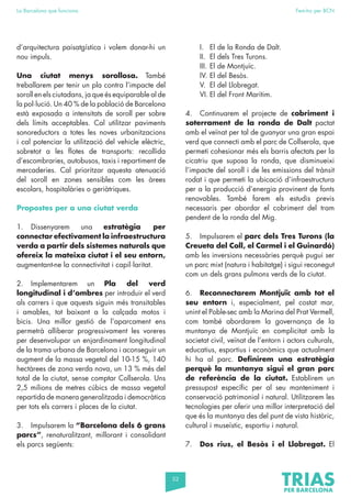 52
La Barcelona que funciona Fem-ho per BCN
d’arquitectura paisatgística i volem donar-hi un
nou impuls.
Una ciutat menys sorollosa. També
treballarem per tenir un pla contra l’impacte del
soroll en els ciutadans, ja que és equiparable al de
la pol·lució. Un 40 % de la població de Barcelona
està exposada a intensitats de soroll per sobre
dels límits acceptables. Cal utilitzar paviments
sonoreductors a totes les noves urbanitzacions
i cal potenciar la utilització del vehicle elèctric,
sobretot a les flotes de transports: recollida
d’escombraries, autobusos, taxis i repartiment de
mercaderies. Cal prioritzar aquesta atenuació
del soroll en zones sensibles com les àrees
escolars, hospitalàries o geriàtriques.
Propostes per a una ciutat verda
1. Dissenyarem una estratègia per
connectar efectivament la infraestructura
verda a partir dels sistemes naturals que
ofereix la mateixa ciutat i el seu entorn,
augmentant-ne la connectivitat i capil·laritat.
2. Implementarem un Pla del verd
longitudinal i d’ombres per introduir el verd
als carrers i que aquests siguin més transitables
i amables, tot baixant a la calçada motos i
bicis. Una millor gestió de l’aparcament ens
permetrà alliberar progressivament les voreres
per desenvolupar un enjardinament longitudinal
de la trama urbana de Barcelona i aconseguir un
augment de la massa vegetal del 10-15 %, 140
hectàrees de zona verda nova, un 13 % més del
total de la ciutat, sense comptar Collserola. Uns
2,5 milions de metres cúbics de massa vegetal
repartida de manera generalitzada i democràtica
per tots els carrers i places de la ciutat.
3. Impulsarem la “Barcelona dels 6 grans
parcs”, renaturalitzant, millorant i consolidant
els parcs següents:
I. El de la Ronda de Dalt.
II. El dels Tres Turons.
III. El de Montjuïc.
IV. El del Besòs.
V. El del Llobregat.
VI. El del Front Marítim.
4. Continuarem el projecte de cobriment i
soterrament de la ronda de Dalt pactat
amb el veïnat per tal de guanyar una gran espai
verd que connecti amb el parc de Collserola, que
permeti cohesionar més els barris afectats per la
cicatriu que suposa la ronda, que disminueixi
l’impacte del soroll i de les emissions del trànsit
rodat i que permeti la ubicació d’infraestructura
per a la producció d’energia provinent de fonts
renovables. També farem els estudis previs
necessaris per abordar el cobriment del tram
pendent de la ronda del Mig.
5. Impulsarem el parc dels Tres Turons (la
Creueta del Coll, el Carmel i el Guinardó)
amb les inversions necessàries perquè pugui ser
un parc mixt (natura i habitatge) i sigui reconegut
com un dels grans pulmons verds de la ciutat.
6. Reconnectarem Montjuïc amb tot el
seu entorn i, especialment, pel costat mar,
unint el Poble-sec amb la Marina del Prat Vermell,
com també abordarem la governança de la
muntanya de Montjuïc en complicitat amb la
societat civil, veïnat de l’entorn i actors culturals,
educatius, esportius i econòmics que actualment
hi ha al parc. Definirem una estratègia
perquè la muntanya sigui el gran parc
de referència de la ciutat. Establirem un
pressupost específic per al seu manteniment i
conservació patrimonial i natural. Utilitzarem les
tecnologies per oferir una millor interpretació del
que és la muntanya des del punt de vista històric,
cultural i museístic, esportiu i natural.
7. Dos rius, el Besòs i el Llobregat. El
 