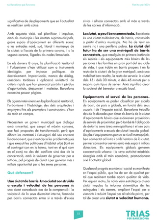 55
La Barcelona que funciona Fem-ho per BCN
significativa de desplaçaments que en l’actualitat
es realitzen amb cotxe.
Amb aquesta visió, cal planificar i impulsar,
amb els municipis i les entitats supramunicipals,
grans espais d’aparcament en diferents eixos:
a les entrades nord, sud, litoral i muntanya de
la ciutat; a l’accés de la primera corona, i a la
segona corona, lligades als nodes ferroviaris.
En els darrers 8 anys, la planificació territorial
i l’urbanisme s’han utilitzat com a instruments
ideològics per imposar polítiques de
decreixement. Improvisació, manca de diàleg,
reaccions tardanes i aplicació unilateral de
criteris rígids que han provocat paràlisi i pèrdua
d’oportunitats, desconcert i malestar. Barcelona
necessita passar pàgina.
Els agents intervinents en la planificació territorial,
l’urbanisme i l’habitatge, des dels arquitectes i
enginyers fins als promotors i constructors, s’han
de tenir en compte.
Necessitem un govern municipal que dialogui
amb sinceritat, que cerqui el màxim consens,
que faci propostes de transformació, però que
alhora les contrasti i s’asseguri del seu correcte
funcionament, que s’anticipi a les problemàtiques
i que executi les polítiques d’hàbitat urbà (tant en
el contingut con en la forma, tant en el què com
en el com) no des del conflicte sinó des de la
concertació, amb la voluntat de governar per a
tothom, pel progrés de ciutat i per generar més i
millors oportunitat per a les seves persones.
Què defensem?
Una ciutat de barris. Una ciutat construïda
a escala i velocitat de les persones és
una ciutat concebuda des de la comprensió i la
valoració de la seva diversitat interna, formada
per barris connectats entre si a través d’eixos
cívics i alhora connectats amb el món a través
de les xarxes d’informació.
La ciutat, a peu i ben connectada.Barcelona
és una ciutat multicèntrica, de barris, construïda
a partir d’antics municipis. No ha de tenir un
centre ric i una perifèria pobra. La ciutat del
futur ha de ser una metròpoli de barris
connectats, que resolguin en primera instància
els serveis i els equipaments més bàsics de les
persones i les famílies en gran part del seu cicle
de vida, i que trobin en barris propers i en la
resta de la ciutat i de la gran metròpoli, amb una
mobilitat ben resolta, la resta de serveis: la ciutat
dels 15 i dels 30 minuts, o dels 45 minuts per a
segons quin tipus de servei. Això significa crear
la societat del benestar a escala local.
Equipaments al servei de les persones.
Els equipaments es poden classificar per escala
de barri, de país o globals, en funció dels seus
usuaris i de l’impacte social. Barcelona treballa
des de fa dècades per dotar els barris de la ciutat
d’equipaments bàsics que esdevenen proveïdors
de serveis de proximitat, però també té l’obligació
de dotar la seva àrea metropolitana i el seu país
d’equipaments a escala de ciutat i escala global.
Un pla d’equipaments pensat a nivell metropolità,
ben connectat ad intra i amb l’entorn de la ciutat,
permet concentrar serveis amb més espai i millors
dotacions. Els equipaments globals generen
concentració urbana i la seva activitat estableix
sinergies amb el món econòmic, promocionant
així l’activitat global.
Qualsevol progrés econòmic i social es manifesta
en l’espai públic, que ha de ser de qualitat per
tal que realment també aporti qualitat de vida.
Per aquest motiu, la nova visió estratègica d’una
ciutat impulsa la reforma sistemàtica de les
avingudes i els carrers, ampliant l’espai per a
vianants i reduint l’espai per al vehicle privat, per
tal de crear una ciutat a velocitat humana.
 