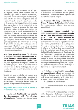 56
La Barcelona que funciona Fem-ho per BCN
La gran riquesa de Barcelona és el que,
de vegades, també se’ns presenta com un
problema, i que esdevé un repte: la seva densitat,
compacitat i diversitat tipològica. Usos barrejats,
amb activitat econòmica compatible amb els
usos residencials i amb els usos d’equipaments.
Es viu on es treballa i és possible mantenir espais
d’oci a prop d’on es viu, tot integrat i de forma
compacta. Pensem el projecte de ciutat des
de la seva concepció global, però pensant de
manera concreta en tots els projectes de districte
i de barri. El districte i el barri han de poder
oferir una primera atenció de qualitat en tots els
serveis bàsics, i alhora descongestionar aquells
que s’hagin de prestar necessàriament des dels
grans equipaments. Ens referim tant al comerç
de proximitat com els petits centres esportius o
assistencials del districte versus els grans espais
comercials, estadis o hospitals al límit de la ciutat
i als entorns metropolitans.
Una ciutat sense fractures. Ens cal insistir
en el disseny d’un model de ciutat compacta,
sense fractures urbanístiques, que són,
en definitiva, separacions socials. Això
ens porta a promoure la integració urbana i la
diversitat tipològica. Hem de subratllar com a
principi bàsic el dret a l’habitatge, no com un
objectiu sinó com un dret fonamental per a la
ciutadania.
Tot això ens porta a treballar per construir una
ciutat asimètrica, cohesionada i sostenible, i
per crear sistemes urbans equilibrats, al voltant
de l’economia, l’habitatge, l’espai públic de
qualitat, els equipaments o el patrimoni.
Propostes per a una ciutat a escala i
velocitat de les persones
1. Impulsarem la finalització i els treballs
de desplegament del Pla director
urbanístic que s’està aprovant des de l’Àrea
Metropolitana de Barcelona, per promoure
a continuació l’actualització del Pla general
metropolità. Crearem una oficina específica per
dur a terme aquestes tasques.
2. Crearem l’Oficina per a la Gestió de
Grans Projectes de Ciutat per tal d’agilitzar
les transformacions urbanes amb personal
especialitzat.
3. Barcelona, capital mundial. L’any
2026, Barcelona acollirà el Congrés Mundial
de la Unió Internacional d’Arquitectes
(UIA) i serà la Capital Mundial de
l’Arquitectura UIA-UNESCO. Aquests
esdeveniments demostren la capacitat d’atracció
de Barcelona, la solidesa de la seva trajectòria
històrica en matèria d’urbanisme i arquitectura
i, alhora, la fortalesa dels seus professionals
i de les institucions que els agrupen, com el
Col·legi Oficial d’Arquitectes de Catalunya. Des
de l’Ajuntament, promourem una governança
de l’organització d’ambdós esdeveniments que
atorgui el màxim de protagonisme a aquestes
institucions, amb la certesa que des de la societat
civil organitzada s’aconseguirà que el Congrés i
la Capitalitat impulsin més i millor el lideratge de
Barcelona en l’arquitectura mundial.
4. Treballarem en la definició i la implantació
de nous sistemes urbans que connectin més
i millor el Llobregat amb el Besòs i Collserola
amb el mar, amb corredors verds i eixos cívics i
econòmics estructurats en 3 grans línies:
I. Collserola i la ronda de Dalt
		 i.Crearem un comissionat de la muntanya
de Collserola.
		 ii. Cobrirem la ronda de Dalt per connectar
millor Barcelona i Collserola, incrementar les
zones verdes i construir equipaments de ciutat.
 