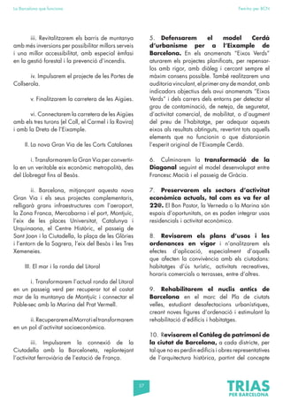 57
La Barcelona que funciona Fem-ho per BCN
		 iii. Revitalitzarem els barris de muntanya
amb més inversions per possibilitar millors serveis
i una millor accessibilitat, amb especial èmfasi
en la gestió forestal i la prevenció d’incendis.
		 iv. Impulsarem el projecte de les Portes de
Collserola.
		 v. Finalitzarem la carretera de les Aigües.
		 vi. Connectarem la carretera de les Aigües
amb els tres turons (el Coll, el Carmel i la Rovira)
i amb la Dreta de l’Eixample.
II. La nova Gran Via de les Corts Catalanes
		 i. Transformarem la Gran Via per convertir-
la en un veritable eix econòmic metropolità, des
del Llobregat fins al Besòs.
		 ii. Barcelona, mitjançant aquesta nova
Gran Via i els seus projectes complementaris,
relligarà grans infraestructures com l’aeroport,
la Zona Franca, Mercabarna i el port, Montjuïc,
l’eix de les places Universitat, Catalunya i
Urquinaona, el Centre Històric, el passeig de
Sant Joan i la Ciutadella, la plaça de les Glòries
i l’entorn de la Sagrera, l’eix del Besòs i les Tres
Xemeneies.
III. El mar i la ronda del Litoral
		 i. Transformarem l’actual ronda del Litoral
en un passeig verd per recuperar tot el costat
mar de la muntanya de Montjuïc i connectar el
Poble-sec amb la Marina del Prat Vermell.
		 ii.RecuperaremelMorrotieltransformarem
en un pol d’activitat socioeconòmica.
		iii. Impulsarem la connexió de la
Ciutadella amb la Barceloneta, replantejant
l’activitat ferroviària de l’estació de França.
5. Defensarem el model Cerdà
d’urbanisme per a l’Eixample de
Barcelona. En els anomenats “Eixos Verds”
aturarem els projectes planificats, per repensar-
los amb rigor, amb diàleg i cercant sempre el
màxim consens possible. També realitzarem una
auditoria vinculant, el primer any de mandat, amb
indicadors objectius dels avui anomenats “Eixos
Verds” i dels carrers dels entorns per detectar el
grau de contaminació, de neteja, de seguretat,
d’activitat comercial, de mobilitat, o d’augment
del preu de l’habitatge, per adequar aquests
eixos als resultats obtinguts, revertint tots aquells
elements que no funcionin o que distorsionin
l’esperit original de l’Eixample Cerdà.
6. Culminarem la transformació de la
Diagonal seguint el model desenvolupat entre
Francesc Macià i el passeig de Gràcia.
7. Preservarem els sectors d’activitat
econòmica actuals, tal com es va fer al
22@. El Bon Pastor, la Verneda o la Marina són
espais d’oportunitats, on es poden integrar usos
residencials i activitat econòmica.
8. Revisarem els plans d’usos i les
ordenances en vigor i n’analitzarem els
efectes d’aplicació, especialment d’aquells
que afecten la convivència amb els ciutadans:
habitatges d’ús turístic, activitats recreatives,
horaris comercials o terrasses, entre d’altres.
9. Rehabilitarem el nuclis antics de
Barcelona en el marc del Pla de ciutats
velles, estudiant desafectacions urbanístiques,
creant noves figures d’ordenació i estimulant la
rehabilitació d’edificis i habitatges.
10. Revisarem el Catàleg de patrimoni de
la ciutat de Barcelona, a cada districte, per
tal que no es perdin edificis i obres representatives
de l’arquitectura històrica, partint del concepte
 