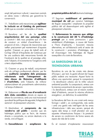58
La Barcelona que funciona Fem-ho per BCN
ampli del patrimoni cultural, i exercirem controls
en obres noves i reformes per garantir-ne la
conservació.
11. Treballarem amb mecanismes per agilitzar
la inclusió en el Catàleg de patrimoni
d’allò que es consideri vulnerable o d’interès.
12. Barcelona vol fer de la qualitat
arquitectònica del seu paisatge urbà
ja construït i dels nous projectes que s’hi han
de construir un símbol d’excel·lència i de
projecció al món, i disposa de mecanismes que
vetllen precisament pel manteniment d’aquesta
qualitat. Crearem un grup de treball amb el
Col·legi Oficial d’Arquitectes de Catalunya per
fer una auditoria dels mecanismes formals de
l’avaluació de la qualitat en el paisatge urbà,
amb l’objectiu d’incrementar-ne l’exigència amb
criteris objectivables.
13. Crearem un grup de treball, conjuntament
amb els col·legis professionals afectats, per fer
una auditoria completa dels processos
relacionats amb l’atorgament de
tota classe de llicències d’edificació
i d’activitats, amb l’objectiu de millorar
substancialment els procediments administratius
i el temps d’obtenció.
14. Elaborarem un Pla de xoc d’erradicació
dels clubs cannàbics ubicats en espais on
alteren la convivència, amb una visió transversal
que abasti les polítiques de seguretat, la legislació
sectorial i el planejament urbanístic.
15. Mantindrem el compromís de no
vendre’ns sòl públic i acordar que els
habitatges públics que es facin, de manera
directa o concertada, no aniran destinats a la
venda, sinó al lloguer.
16. Consolidarem i ampliarem la
propietat pública del sòl destinat a habitatge.
17. Seguirem mobilitzant el patrimoni
municipal de sòl per construir habitatges
de lloguer assequible i ampliarem la propietat
pública del sòl desenvolupant amb agilitat el
planejament urbanístic.
18. Reformarem la mesura que obliga
a la construcció del 30 % d’habitatge
protegit per a noves promocions i gran
rehabilitació d’habitatges, a causa del fracàs
a l’hora d’aplicar-la, i buscarem mesures
alternatives, en col·laboració amb el sector de
la construcció i promotors d’habitatges, per
tal d’aconseguir més habitatges de lloguer
assequible a la ciutat de Barcelona.
LA BARCELONA DE LA
TECNOLOGIA URBANA
Barcelona és una de les ciutats més denses
d’Europa i, per tant, la gestió eficient de l’espai
públic esdevé una necessitat. Aquest factor és
alhora una oportunitat, perquè la compactació
i la densificació urbana són la millor solució
ambiental possible: la compactació, entesa com
la màxima concentració de serveis i oportunitats,
i la densificació, entesa com el màxim nombre
ideal d’habitants, cercant la màxima eficiència
energètica i, en definitiva, la sostenibilitat.
La Barcelona del futur és una ciutat amb menys
formigó i asfalt i, en contrapartida, més verda
i amb una gestió més intel·ligent de les seves
infraestructures i dels seus serveis, perquè els
signes dels temps a nivell planetari són que
aquestes infraestructures físiques i la prestació
de serveis no condicionin de forma severa els
espais de vida de la ciutat.
És el moment d’implementar massivament
 