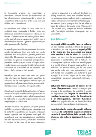 59
La Barcelona que funciona Fem-ho per BCN
la tecnologia urbana, per maximitzar el
rendiment i alhora facilitar el manteniment de
les infraestructures sistèmiques de la ciutat, tot
cercant més eficiència, més ordre i, per tant, una
millora de la convivència.
La Barcelona que volem és una ciutat on la
mobilitat sigui ordenada i fluida, amb una
distribució eficient de mercaderies i béns, on les
bosses d’escombraries no romanguin al terra i
en la qual els grans equipaments actuïn com a
dinamitzadors socials i generin oportunitats per
a les persones i les famílies.
La tecnologia urbana ha de permetre a Barcelona
assolir els reptes de futur: una ciutat més verda,
més neta, més autosuficient i, per tant, també més
saludable. Els avenços tecnològics actuals ens
permeten fer gestió a temps real, anticipant-nos i
preveient tot allò que pot passar a l’espai públic,
i poder donar una resposta flexible i eficient a les
necessitats de la mobilitat de les persones i dels
béns, i de la prestació dels serveis.
Barcelona pot ser una ciutat amb una gestió
més intel·ligent de l’espai públic, aprofitant les
solucions de la intel·ligència artificial que pot
proporcionar el potent ecosistema empresarial i
de recerca que ja existeix en aquest àmbit.
Actualment, la gestió de l’espai públic i d’alguns
serveismunicipalsestanfortamentqüestionats.Per
exemple, el servei de neteja, el de manteniment,
la mobilitat o la seguretat es perceben de manera
negativa per la ciutadania.
Aquesta situació s’ha produït, en part, perquè
no hi ha hagut prou lideratge per reconèixer que
la ciutat té un problema en la gestió d’aquests
serveis i perquè des del govern municipal s’ha
actuat amb una visió excessivament ideològica,
des dels despatxos polítics, sense tenir en compte
la realitat de la ciutat ni les seves necessitats
i sense la capacitat o la voluntat d’establir un
diàleg constructiu amb tots aquelles sectors i
col·lectius que tenen quelcom a dir o a proposar.
L’acció climàtica ha de ser també tecnològica i
les mesures que es prenguin han de ser sobre la
base del diàleg i del pacte entre l’Ajuntament
i la societat civil, sempre de manera coherent
amb l’estratègia catalana dissenyada per la
Generalitat.
Què defensem?
Un espai públic amable i per a tothom.
Un dels nostres objectius, a l’hora de governar
a Barcelona, és que tinguem un espai públic
a la mida de les persones: un espai
més amable i ple de vida. Els carrers, les
places i els parcs han de ser espais de trobada,
accessibles i confortables per a tothom. Ho
aconseguirem aplicant solucions tecnològiques
a la gestió eficient d’aquest espai públic, a la
mobilitat i als serveis urbans, per fer una ciutat
més verda, més neta, més autosuficient i, per
tant, també més saludable. Una ciutat en la qual
ecologia i economia vagin de la mà, siguin
compatibles i es generi creixement intel·ligent i
sostenible.
Solucions tecnològiques al servei de la
ciutat i les persones. Hem d’aconseguir que,
gràcies a la tecnologia, la mobilitat i serveis
tan importants com l’aigua, la recollida de
residus, la neteja viària, la il·luminació
o el clavegueram, aquests funcionin
millor i es puguin adaptar de forma flexible a
les necessitats i demandes de la ciutadania.
Una ciutadania motor de canvi i millora.
Farem que la ciutadania sigui no només la
usuària i beneficiària dels serveis, sinó
el motor de millora permanent d’aquests
serveis.
 