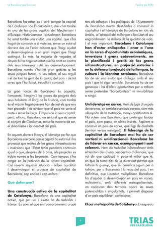 6
La Barcelona que funciona Fem-ho per BCN
Barcelona ha estat, és i serà sempre la capital
de Catalunya i de la catalanitat, així com també
és una de les grans capitals del Mediterrani i
d’Europa. Històricament i actualment, Barcelona
ha estat també una ciutat, una capital, que s’ha
hagut de construir a si mateixa, sense un estat al
darrere des de l’edat mitjana que l’hagi ajudat
a desenvolupar-se o un gran imperi que l’hagi
sostingut. És més, la majoria de vegades al
davant hi ha tingut un estat que ha anat en contra
dels seus interessos i del seu desenvolupament.
Barcelona només s’ha fet gran gràcies a les
seves pròpies forces, al seu talent, al seu orgull
i el de tota la gent de la ciutat, del país i de tot
arreu que l’ha lluitat, treballat i construït.
La gran força de Barcelona és aquesta,
l’empenta, l’enginy i les ganes de progrés dels
seus habitants al llarg de la història, com també
és el màxim llegat que ens han deixat els que ens
han precedit. I és evident que el país no seria el
mateix sense la força i l’impuls de la seva capital,
però, alhora, Barcelona no seria el que és sense
el conjunt de Catalunya, sense la manera de ser,
el dinamisme i la identitat del país.
En aquests darrers 8 anys, el lideratge per fer que
Barcelona exerceixi com a capital ha estat nul i ha
provocat que moltes de les grans infraestructures
i inversions que l’Estat tenia pendents continuïn
igual o que, després de 8 anys, els projectes es
trobin només a les beceroles. Com tampoc s’ha
cregut en la potència de la nostra capitalitat.
Cal revertir aquesta situació i saber aprofitar
i desenvolupar el projecte de capitalitat de
Barcelona, cap endins i cap enfora.
Què defensem?
Una construcció activa de la capitalitat
de Catalunya. Barcelona és una capitalitat
activa, que per ser i existir ha de treballar i
liderar. És això al que ens comprometem, a què
tots els esforços i les polítiques de l’Ajuntament
de Barcelona aniran destinades a construir la
capitalitat i el lideratge de Barcelona en tots els
àmbits, a l’atracció del millor per a la ciutat, al seu
engrandiment i la millora de la qualitat de vida.
I el més important: Barcelona i Catalunya
han d’estar enllaçades i anar a l’una
en la cerca d’oportunitats econòmiques,
inversions i grans esdeveniments, en
la planificació i gestió de les grans
infraestructures, en projecció exterior i
en la defensa i projecció de la llengua, la
cultura i la identitat catalanes. Barcelona
ha de ser una ciutat que dialogui amb el seu
país i que hi sigui sensible. Barcelona ha de ser
generosa i ha d’oferir oportunitats per a tothom
sense pretendre “barcelonitzar” ni invisibilitzar
a ningú.
Un lideratge en xarxa. Hem de fugir d’un país
de corones, on sembla que cada corona, com més
allunyada de la metròpoli, menys oportunitats té.
No volem una Barcelona que pretengui buidar
el país, com passa en altres indrets. Aspirem a
construir un país en xarxa, que fugi de dualitats
(territori versus metròpoli). El lideratge de la
capitalitat de Barcelona mai ha de ser
vertical ni unidireccional. Barcelona ha
de liderar en xarxa, acompanyant i sent
referent. Hem de treballar bilateralment amb
el territori des d’una perspectiva d’aliances, que
vol dir que cadascú hi posa el millor que té,
en què la suma des de la diversitat permet que
tothom hi guanyi, que els beneficis siguin per a
tothom, per a Barcelona i la resta del país, i en
definitiva, que s’acabin multiplicant. Barcelona
ha d’ajudar a desenvolupar un país en xarxa,
multicèntric, amb diferents metropolitanitats,
on cadascun dels territoris aporti les seves
potencialitats i singularitats, i permeti disposar
d’un país equilibrat i cohesionat.
El cor metropolità de Catalunya. En aquesta
 