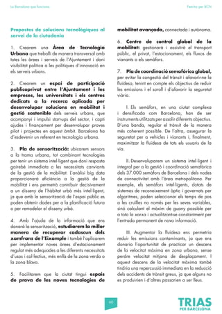 60
La Barcelona que funciona Fem-ho per BCN
Propostes de solucions tecnològiques al
servei de la ciutadania
1. Crearem una Àrea de Tecnologia
Urbana que treballi de manera transversal amb
totes les àrees i serveis de l’Ajuntament i doni
visibilitat política a les polítiques d’innovació en
els serveis urbans.
2. Crearem un espai de participació
publicoprivat entre l’Ajuntament i les
empreses, les universitats i els centres
dedicats a la recerca aplicada per
desenvolupar solucions en mobilitat i
gestió sostenible dels serveis urbans, que
acompanyi i impulsi start-ups del sector, i capti
ajudes i finançament per desenvolupar proves
pilot i projectes en aquest àmbit. Barcelona ha
d’esdevenir un referent en tecnologia urbana.
3. Pla de sensorització: ubicarem sensors
a la trama urbana, tot combinant tecnologies
per tenir un sistema intel·ligent que doni resposta
gairebé immediata a les necessitats canviants
de la gestió de la mobilitat. L’anàlisi big data
proporcionarà eficiència a la gestió de la
mobilitat i ens permetrà contribuir decisivament
a un disseny de l’hàbitat urbà més intel·ligent,
ja que amb la sensorització de l’espai públic es
poden obtenir dades per a la planificació futura
o per remodelar el disseny urbà.
4. Amb l’ajuda de la informació que ens
donarà la sensorització, estudiarem la millor
manera de recuperar cadascun dels
xamfrans de l’Eixample i també l’aplicarem
per implementar noves àrees d’estacionament
regulat més adequades a les diferents necessitats
d’usos i col·lectius, més enllà de la zona verda o
la zona blava.
5. Facilitarem que la ciutat tingui espais
de prova de les noves tecnologies de
mobilitat avançada, connectada i autònoma.
6. Centre de control global de la
mobilitat: gestionarà i assistirà el transport
públic, el privat, l’estacionament, els fluxos de
vianants o els semàfors.
7. Pla de coordinació semafòrica global,
per evitar la congestió del trànsit i afavorir-ne la
fluïdesa, tenint en compte els objectius de reduir
les emissions i el soroll i d’afavorir la seguretat
viària.
I. Els semàfors, en una ciutat complexa
i densificada com Barcelona, han de ser
instruments utilitzats per assolir diferents objectius.
D’una banda, regular el trànsit de la manera
més coherent possible. De l’altra, assegurar la
seguretat per a vehicles i vianants i, finalment,
maximitzar la fluïdesa de tots els usuaris de la
via.
II. Desenvoluparem un sistema intel·ligent i
integral per a la gestió i coordinació semafòrica
dels 37.000 semàfors de Barcelona i dels nodes
de connectivitat amb l’àrea metropolitana. Per
exemple, els semàfors intel·ligents, dotats de
sistemes de reconeixement òptic i governats per
algoritmes, poden seleccionar els temps de pas
a les cruïlles no només per les seves variables,
sinó calculant el màxim de guany possible per
a tota la xarxa i actualitzant-se constantment per
l’entrada permanent de nova informació.
III. Augmentar la fluïdesa ens permetria
reduir les emissions contaminants, ja que ens
donaria l’oportunitat de practicar un descens
de la velocitat màxima en zona urbana, sense
perdre velocitat mitjana de desplaçament. I
aquest descens de la velocitat màxima també
tindria una repercussió immediata en la reducció
dels accidents de trànsit greus, ja que alguns no
es produirien i d’altres passarien a ser lleus.
 