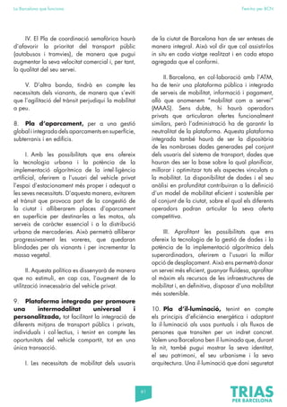 61
La Barcelona que funciona Fem-ho per BCN
IV. El Pla de coordinació semafòrica haurà
d’afavorir la prioritat del transport públic
(autobusos i tramvies), de manera que pugui
augmentar la seva velocitat comercial i, per tant,
la qualitat del seu servei.
V. D’altra banda, tindrà en compte les
necessitats dels vianants, de manera que s’eviti
que l’agilitació del trànsit perjudiqui la mobilitat
a peu.
8. Pla d’aparcament, per a una gestió
global i integrada dels aparcaments en superfície,
subterranis i en edificis.
I. Amb les possibilitats que ens ofereix
la tecnologia urbana i la potència de la
implementació algorítmica de la intel·ligència
artificial, oferirem a l’usuari del vehicle privat
l’espai d’estacionament més proper i adequat a
les seves necessitats. D’aquesta manera, evitarem
el trànsit que provoca part de la congestió de
la ciutat i alliberarem places d’aparcament
en superfície per destinar-les a les motos, als
serveis de caràcter essencial i a la distribució
urbana de mercaderies. Això permetrà alliberar
progressivament les voreres, que quedaran
blindades per als vianants i per incrementar la
massa vegetal.
II. Aquesta política es dissenyarà de manera
que no estimuli, en cap cas, l’augment de la
utilització innecessària del vehicle privat.
9. Plataforma integrada per promoure
una intermodalitat universal i
personalitzada, tot facilitant la integració de
diferents mitjans de transport públics i privats,
individuals i col·lectius, i tenint en compte les
oportunitats del vehicle compartit, tot en una
única transacció.
I. Les necessitats de mobilitat dels usuaris
de la ciutat de Barcelona han de ser enteses de
manera integral. Això vol dir que cal assistir-los
in situ en cada viatge realitzat i en cada etapa
agregada que el conformi.
II. Barcelona, en col·laboració amb l’ATM,
ha de tenir una plataforma pública i integrada
de serveis de mobilitat, informació i pagament,
allò que anomenem “mobilitat com a servei”
(MAAS). Sens dubte, hi haurà operadors
privats que articularan ofertes funcionalment
similars, però l’administració ha de garantir la
neutralitat de la plataforma. Aquesta plataforma
integrada també haurà de ser la dipositària
de les nombroses dades generades pel conjunt
dels usuaris del sistema de transport, dades que
hauran des ser la base sobre la qual planificar,
millorar i optimitzar tots els aspectes vinculats a
la mobilitat. La disponibilitat de dades i el seu
anàlisi en profunditat contribuiran a la definició
d’un model de mobilitat eficient i sostenible per
al conjunt de la ciutat, sobre el qual els diferents
operadors podran articular la seva oferta
competitiva.
III. Aprofitant les possibilitats que ens
ofereix la tecnologia de la gestió de dades i la
potència de la implementació algorítmica dels
superordinadors, oferirem a l’usuari la millor
opció de desplaçament. Això ens permetrà donar
un servei més eficient, guanyar fluïdesa, aprofitar
al màxim els recursos de les infraestructures de
mobilitat i, en definitiva, disposar d’una mobilitat
més sostenible.
10. Pla d’il·luminació, tenint en compte
els principis d’eficiència energètica i adaptant
la il·luminació als usos puntuals i als fluxos de
persones que transiten per un indret concret.
Volem una Barcelona ben il·luminada que, durant
la nit, també pugui mostrar la seva identitat,
el seu patrimoni, el seu urbanisme i la seva
arquitectura. Una il·luminació que doni seguretat
 
