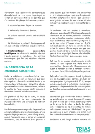 62
La Barcelona que funciona Fem-ho per BCN
als vianants i que s’adeqüi a les característiques
de cada barri, de cada carrer i que tingui en
compte els serveis que hi ha o les activitats que
s’hi realitzen. Un pla que tindrà com a prioritats:
I. Afavorir les zones de pas de vianants.
II. Millorar la il·luminació de vials.
III. Millorar els nivells lumínics amb eficiència
energètica.
IV. Minimitzar la radiació lluminosa cap al
cel, que no té cap utilitat i que perjudica l’entorn.
11. Implementarem contenidors
intel·ligents per afavorir la recollida selectiva
i poder premiar la ciutadania i les activitats
econòmiques que fan una recollida selectiva
correcta.
LA BARCELONA DE LA
MOBILITAT SOSTENIBLE
Parlar de mobilitat és parlar de model de ciutat.
La mobilitat ha de ser un instrument que actuï
com a palanca de transformació de la ciutat, un
instrument per fer-la amable i competitiva alhora,
que permet lluitar contra el canvi climàtic, millorar
la qualitat de l’aire, generar estalvi energètic i
dinamitzar l’activitat social i econòmica.
Per planificar el futur de la ciutat, les seves
transformacions i els seus creixements, és
imprescindible tenir una estratègia de mobilitat
ben definida.
Per definir aquesta estratègia s’ha de partir d’uns
principis i objectius previs a la construcció d’una
agenda de projectes a curt, mitjà i llarg termini,
perquè l’estratègia no és ni pot ser un compendi
d’inversions, sinó la definició d’uns principis i
unes accions que han de tenir una temporalitat
a curt i mitjà termini per construir a llarg termini,
tenint en compte com es mouen i com volem que
es moguin les persones, les mercaderies, els béns
i els serveis, i sobretot perquè la mobilitat és un
dret.
Si analitzem com ens movem a Barcelona,
observem que més del 80 % dels desplaçaments
interns són fets de manera plenament sostenible:
a peu, en bicicleta o patinet i en transport públic.
I que la utilització interna del transport privat és
de les més baixes d’Europa, només un 15,3 %,
dels quals gairebé un 40 % són vehicles de dues
rodes. La moto és i ha de seguir sent, per tant,
part de la solució de la mobilitat de Barcelona,
perquè és un mitjà ràpid, flexible, electrificable,
fàcilment compartible i que ocupa poc espai.
Pel que fa a aquests desplaçaments privats
interns, és fàcil suposar que molts tenen la
característica d’essencials. Desplaçaments de
suport al transport escolar, al transport sanitari o
a persones de mobilitat reduïda per fer gestions.
Pel que fa a la mobilitat externa, és molt significatiu
que els desplaçaments de connexió efectuats per
transport privat siguin gairebé el 50 %, fet que
deixa en evidència la ineficiència i la manca de
penetració i de permeabilitat del transport públic
de Rodalies que connecta Barcelona amb el seu
entorn.
Les mesures que contribuirien a reduir l’entrada
de vehicle privat en format de connexió passen
en gran mesura pel correcte desenvolupament
de la xarxa de Rodalies de Renfe, la millora
dels Ferrocarrils de la Generalitat, la millora
dels sistemes tramviaris i l’habilitació de grans
aparcaments a punts d’accés a la ciutat, molt
ben dotats de connexió amb el transport públic.
Barcelona té una llarga tradició industrial en
 