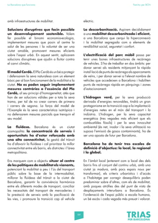 64
La Barcelona que funciona Fem-ho per BCN
amb infraestructures de mobilitat.
Solucions disruptives que facin possible
un desenvolupament sostenible. Volem
fer possible el binomi economia-ecologia,
implementant mesures que posin al centre la
salut de les persones i la voluntat de ser una
ciutat amable, promovent mesures eficients
sobre l’espai urbà. En aquest sentit, aplicarem
solucions disruptives que ajudin a lluitar contra
el canvi climàtic.
El model Cerdà. El Pla Cerdà és un bé a protegir
i defensarem la seva naturalesa com un element
bàsic per al bon funcionament de la mobilitat a la
ciutat. No es poden seguir implementant
mesures contràries a l’essència del Pla
Cerdà, al seu principi d’homogeneïtat, atès que
han de ser solucions vàlides per a tota la seva
trama, per tal de no crear carrers de primera
i carrers de segona. La força del model de
l’Eixample és la seva característica isotròpica i
no defensarem mesures parcials que trenquin el
seu model.
La fluïdesa. Barcelona és un ciutat
cosmopolita: la concentració de serveis i
oportunitats ha d’estar reforçada amb
una alta connectivitat, la gestió del trànsit
ha d’afavorir la fluïdesa i cal prioritzar la millor
connectivitat entre els barris, els districtes i l’àrea
metropolitana.
Ens marquem com a objectiu situar al centre
de les polítiques de mobilitat els vianants,
potenciant la mobilitat a peu i l’ús del transport
públic sobre la base de la intermodalitat,
millorar la fluïdesa del trànsit a la ciutat de
Barcelona, garantir la convivència harmònica
entre els diferents modes de transport, conciliar
les necessitats del transport de mercaderies i
la prestació de serveis amb la pacificació de
les vies, i promoure la transició cap al vehicle
elèctric.
La descarbonització. Aspirem decididament
a una mobilitat descarbonitzada i eficient,
a una Barcelona que cerqui la hiperconnexió
i la mobilitat segregada com a elements de
rendibilitat social, seguretat i confort.
L’electrificació del parc mòbil passa per
tenir unes bones infraestructures de recàrrega
de vehicles. S’ha de treballar en dos àmbits: per
donar servei als residents mitjançant la ràpida
instal·laciódepuntsderecàrregaalsaparcaments
de veïns, i per donar servei a l’elevat nombre de
vehicles que accedeixen a Barcelona i habiliten
punts de recàrrega ràpida en pàrquings i zones
d’estacionament.
L’hidrogen verd, per la seva producció
derivada d’energies renovables, tindrà un gran
protagonisme en la transició cap a la implantació
d’energies netes en el món del transport i la
indústria. L’hidrogen, per la seva capacitat
energètica (tres vegades més eficient que els
combustibles fòssils) i per la seva innocuïtat
ambiental (és net, inodor i la seva utilització no
suposa l’emissió de gasos contaminants), ha de
ser una aposta de futur per Barcelona.
Barcelona ha de tenir tres escales de
definició d’objectius: la local, la regional
i la global.
En l’àmbit local (entenent com a local des dels
barris fins al conjunt del continu urbà, amb una
ciutat ja madura, amb pocs espais nous per
transformar), els criteris urbanístics i d’accés
a l’habitatge per corregir desequilibris poden
predominar sobre d’altres, com els de mobilitat,
amb poques atròfies des del punt de vista de
desplaçaments interurbans a Barcelona. És
l’ordenació de l’espai públic a escala humana,
un bé escàs i cada vegada més preuat i valorat.
 