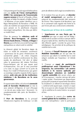 65
La Barcelona que funciona Fem-ho per BCN
Calqueentengueml’escalaregionaldeBarcelona
com una suma de l’àrea metropolitana
(AMB) i les comarques de l’anomenada
segona corona (el Garraf, el Penedès, el Baix
Llobregat, el Vallès Occidental, el Vallès Oriental
i el Maresme, el que podem identificar com a
Regió Metropolitana de Barcelona o RMB). Els
criteris de mobilitat són especialment importants
quan pensem en la planificació d’aquesta
macroregió metropolitana. Són claus per definir
un model d’èxit.
S’han de preveure les relacions amb el
sistema Reus-Tarragona, el sistema
Girona-Costa Brava, i l’Anoia, el Bages i
Osona, que conformen una constel·lació gairebé
metropolitana en relació amb la mobilitat.
La dimensió global de Barcelona depèn de
trobar un model de creixement, coordinació
i governança de les grans infraestructures de
connectivitat global, i els criteris d’aquesta
escala de la mobilitat condicionaran les altres
escales de planificació. Cal obrir el debat
sobre la governança del sistema Port–Zona
Franca–Aeroport, per tal que aquest pool
d’infraestructures, únic per la seva proximitat
a la ciutat, es pugui convertir en la punta de
llança d’un model d’infraestructures que generi
un avantatge competitiu respecte d’altres regions
globals, amb més pes de les institucions
catalanes i de Barcelona en la seva
governança.
En aquest mateix debat, cal incloure la connexió
amb el Corredor Mediterrani en tota la
seva extensió (d’Algesires al nord d’Europa)
i en tots els seus modes (viari i ferroviari), i la
complementarietat dels ports de Barcelona i
Tarragona.
El Port de Barcelona és la principal
infraestructura logística de Catalunya i un dels
ports de referència de la regió euromediterrània.
En la mateixa línia que els ports, cal abordar
el model aeroportuari, per aprofitar el
potencial de complementarietat dels aeroports
de Girona i Reus respecte al de Barcelona, que
té un creixement cada vegada més limitat en la
part d’aire pels seus condicionants ambientals.
Propostes per al futur de la mobilitat
1. Impulsarem un nou Pacte per la
mobilitat que sigui un espai real de diàleg i
treball amb la societat civil de la ciutat per definir
els grans reptes de futur, identificar les necessitats
dels diferents agents i acordar les grans línies
estratègiques i les prioritats de les polítiques de
mobilitat de la ciutat.
2. Crearem el Consell Assessor per una
Mobilitat Sostenible per tal que totes les
actuacions que afectin la mobilitat de la ciutat
estiguin avalades per l’expertesa i el mètode
científic.
3. Crearem un espai de participació
publicoprivat entre l’Ajuntament i les
empreses, les universitats i els centres
dedicats a la recerca aplicada per
desenvolupar solucions en mobilitat
i gestió sostenible dels serveis urbans, per
tal d’acompanyar i impulsar start-ups del sector
i captar ajudes i finançament per desenvolupar
proves pilot i projectes en aquest àmbit. Barcelona
ha d’esdevenir un referent en tecnologia urbana
i, combinat amb aquest espai, crearem un espai
físic on es posi en valor el paper de l’automoció
i de la mobilitat en la nostra història i en projecti
el futur.
4. Impulsarem la creació d’un centre de
control global de la mobilitat, de nou amb
una visió metropolitana i amb la participació
 