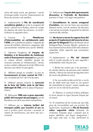 66
La Barcelona que funciona Fem-ho per BCN
activa del sector privat, per gestionar i assistir
el transport públic, el privat, l’estacionament, els
fluxos de vianants o els semàfors.
5. Implementarem el Pla de coordinació
semafòrica global per evitar la congestió del
trànsit i afavorir-ne la fluïdesa, tenint en compte
els objectius de reduir les emissions i el soroll i
d’afavorir la seguretat viària.
6. Crearem la Plataforma
d’Intermodalitat, en col·laboració amb
l’ATM, com a plataforma pública i integrada de
serveis de mobilitat, informació i pagament, allò
que anomenem “mobilitat com a servei” (MAAS).
7. Liderarem l’exigència del traspàs de
Rodalies a la Generalitat de Catalunya
amb el finançament necessari per garantir
un sistema eficient, treballant perquè les
inversions previstes en infraestructures i serveis
es facin realitat i defensant el rol de l’ATM en les
decisions que afectin la seva gestió.
8. Vetllarem perquè es completi i es posi en
funcionament el tram central de l’L9 i,
així, la totalitat de l’L9 i de l’L10 de metro.
9. Vetllarem perquè s’executi la connexió
de la línia del Vallès amb la del Baix
Llobregat de FGC, entre la plaça d’Espanya i
Gràcia.
10. Reforçarem TMB com a gran operador
públic del transport de passatgers, tant de
Barcelona com de la seva àrea metropolitana.
11. Vetllarem per un sistema tarifari del
transport públic que incentivi el seu ús
com a primera opció recurrent i revisarem el
sistema de bonificacions, per fer-lo més just i
universal.
12. Vetllarem per l’impuls dels aparcaments
dissuasius a l’entrada de Barcelona
previstos a l’àrea i a la regió metropolitana.
13. Consolidarem la xarxa ortogonal
d’autobús, així com les línies que connecten
diferents serveis, com els sanitaris, els educatius
o els mercats municipals, tot garantint la velocitat
comercial dels vehicles.
14. No durem a terme la segona fase del
projecte d’implantació del tramvia al seu
pas per la Diagonal (Plaça de Mossèn Jacint
Verdaguer-Plaça Francesc Macià) i posarem en
funcionament la línia de bus D30 amb autobusos
sostenibles d’alta capacitat que connectaran
aquest tram.
15. Implementarem un Pla del vianant
amb la mirada posada en la seva seguretat i
confortabilitat, amb mesures com:
I. Blindar les voreres per a les persones i
els vehicles elèctrics de persones amb mobilitat
reduïda, i reforçar les mesures de seguretat viària
als carrers de plataforma única.
II. Fer una auditoria dels carrils bici o carrils
bus de doble sentit que situen en una posició
de vulnerabilitat el vianant i revertir aquells que
posin en risc la vida de les persones.
III. Elaborar un protocol d’obres públiques
al carrer perquè no siguin barreres físiques per
al vianant.
16. El compliment de les normes per part dels
ginys de micromobilitat serà una prioritat. Per
aquest motiu, impulsarem un Pla de formació
sobre seguretat viària adreçada als
conductors d’aquests ginys i exigirem que es
puguin identificar, que tinguin assegurança i
que vagin amb casc. A més, clarificarem la
 