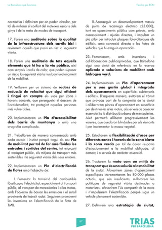 67
La Barcelona que funciona Fem-ho per BCN
normativa i definirem per on poden circular, per
tal de millorar el confort del mateixos usuaris dels
ginys i de la resta de modes de transport.
17. Farem una auditoria sobre la qualitat
de la infraestructura dels carrils bici i
revisarem aquells que posin en risc la seguretat
viària.
18. Farem una auditoria de tots aquells
elements que hi ha a la via pública, així
com senyals i codis de color, que poden suposar
un risc a la seguretat viària i un bon funcionament
de la mobilitat.
19. Vetllarem per un sistema de radars de
reducció de velocitat que sigui eficient
i tingui en compte els usos per zona i
horaris concrets, que persegueixi el descens de
l’accidentalitat, tot protegint aquelles persones
més vulnerables.
20. Implementarem un Pla d’accessibilitat
dels barris de muntanya o amb una
orografia complicada.
21. Treballarem de manera consensuada amb
cada escola i institut perquè tingui els seu Pla
de mobilitat per tal de fer més fluides les
entrades i sortides del centre, tot reforçant
el transport públic, els mitjans de transport més
sostenibles i la seguretat viària dels seus entorns.
22. Implementarem un Pla d’electrificació
de flotes amb l’objectiu de:
I. Fomentar la transició del combustible
fòssil cap a l’electricitat, especialment al transport
públic, al transport de mercaderies i a les motos,
amb l’objectiu de baixar les emissions i el soroll
provinents del trànsit rodat. Seguirem promovent
les inversions en l’electrificació de la flota de
TMB.
II. Aconseguir un desenvolupament massiu
de punts de recàrrega elèctrica (25.000),
tant en aparcaments públics com privats, amb
assessorament i ajudes directes, i impulsar un
pla pilot per introduir plaques fotovoltaiques als
edificis, amb connexió directa a les flotes de
vehicles que hi estiguin aparcades.
23. Fomentarem, amb inversions i
col·laboracions publicoprivades, que Barcelona
sigui una ciutat de referència en la recerca
aplicada a solucions de mobilitat amb
hidrogen verd.
24. Implementarem un Pla d’aparcament
per a una gestió global i integrada
dels aparcaments en superfície, subterranis
i edificis. D’aquesta manera, evitarem el trànsit
que provoca part de la congestió de la ciutat
i alliberarem places d’aparcament en superfície
per destinar-les a les motos, als serveis de caràcter
essencial i a la distribució urbana de mercaderies.
Això permetrà alliberar progressivament les
voreres, que quedaran blindades per als vianants
i per incrementar la massa vegetal.
25. Estudiarem la flexibilització d’usos per
diferents zones i horaris de la zona blava
i la zona verda per tal de donar resposta
d’estacionament a la mobilitat obligada, al
comerç i a serveis de caràcter essencial.
26. Tractarem la moto com un mitjà de
transport que és una solució a la mobilitat
de la ciutat. Afavorirem zones d’aparcament
específiques incrementarem les 80.000 places
actuals, que són insuficients, millorarem les
polítiques de seguretat viària destinades a
motoristes, afavorirem l’ús compartit de la moto
i n’impulsarem l’electrificació perquè sigui un
vehicle plenament sostenible.
27. Definirem una estratègia de ciutat,
 