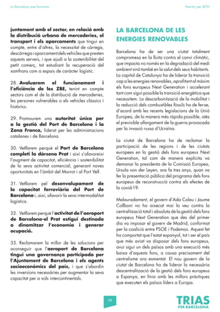 68
La Barcelona que funciona Fem-ho per BCN
juntament amb el sector, en relació amb
la distribució urbana de mercaderies, el
transport i els aparcaments que tingui en
compte, entre d’altres, la necessitat de càrrega,
descàrregaiaparcamentdelsvehiclesquepresten
aquests serveis, i que ajudi a la sostenibilitat del
petit comerç, tot estudiant la recuperació del
xamfrans com a espais de caràcter logístic.
28. Avaluarem el funcionament i
l’eficiència de les ZBE, tenint en compte
sectors com el de la distribució de mercaderies,
les persones vulnerables o els vehicles clàssics i
històrics.
29. Promourem una autoritat única per
a la gestió del Port de Barcelona i la
Zona Franca, liderat per les administracions
catalanes i de Barcelona.
30. Vetllarem perquè el Port de Barcelona
completi la dàrsena Prat i així s’afavoreixi
l’augment de capacitat, eficiència i sostenibilitat
de la seva activitat comercial, generant noves
oportunitats en l’àmbit del Morrot i al Port Vell.
31. Vetllarem pel desenvolupament de
la capacitat ferroviària del Port de
Barcelona i, així, afavorir la seva intermodalitat
logística.
32. Vetllarem perquè l’activitat de l’aeroport
de Barcelona-el Prat estigui destinada
a dinamitzar l’economia i generar
ocupació.
33. Reclamarem la millor de les solucions per
aconseguir que l’aeroport de Barcelona
tingui una governança participada per
l’Ajuntament de Barcelona i els agents
socioeconòmics del país, i que s’abordin
les inversions necessàries per augmentar la seva
capacitat per a vols intercontinentals.
LA BARCELONA DE LES
ENERGIES RENOVABLES
Barcelona ha de ser una ciutat totalment
compromesa en la lluita contra el canvi climàtic,
que impacta no només en la degradació del medi
ambient sinó també en la salut dels seus habitants.
La capital de Catalunya ha de liderar la transició
cap a les energies renovables, aprofitant al màxim
els fons europeus Next Generation i accelerant
tant com sigui possible la transició energètica que
necessitem. La descarbonització de la mobilitat i
la reducció dels combustibles fòssils ha de fer-se,
d’acord amb les recents legislacions de la Unió
Europea, de la manera més ràpida possible, atès
el previsible allargament de la guerra provocada
per la invasió russa d’Ucraïna.
La ciutat de Barcelona ha de reclamar la
participació de les regions i de les ciutats
europees en la gestió dels fons europeus Next
Generation, tal com de manera explícita va
demanar la presidenta de la Comissió Europea,
Ursula von der Leyen, ara fa tres anys, quan va
fer la presentació pública del programa dels fons
europeus de reconstrucció contra els efectes de
la covid-19.
Malauradament, el govern d’Ada Colau i Jaume
Collboni no ha aixecat mai la veu contra la
centralització total i absoluta de la gestió dels fons
europeus Next Generation que des del primer
dia va imposar el govern de Madrid, conformat
per la coalició entre PSOE i Podemos. Aquest fet
ha comportat que l’estat espanyol, tot i ser el país
que més aviat va disposar dels fons europeus,
avui sigui un dels països amb una execució més
baixa d’aquests fons, a causa precisament del
centralisme ara esmentat. El nou govern de la
ciutat de Barcelona ha de liderar la necessària
descentralització de la gestió dels fons europeus
a Espanya, en línia amb les millors pràctiques
que executen els països líders a Europa.
 
