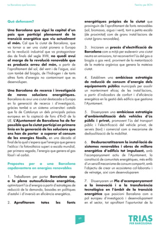 69
La Barcelona que funciona Fem-ho per BCN
Què defensem?
Una Barcelona que sigui la capital d’un
país que participi plenament de la
transició energètica que viu actualment
el món. Cal que la ciutat de Barcelona, que
va tornar a ser una ciutat pionera a Europa
en la revolució industrial que va protagonitzar
des de finals del segle XVIII, no quedi avui
al marge de la revolució renovable que
es produeix arreu del món, a partir de
l’aprofitament del sol, del vent i de l’aigua, així
com també del biogàs, de l’hidrogen i de tants
altres fonts d’energia no contaminant que es
desenvolupen.
Una Barcelona de recerca i investigació
de noves solucions energètiques.
Barcelona és avui una ciutat destacada a Europa
en la generació de recerca i d’investigació,
gràcies també a un sistema universitari català
que fa de Catalunya un dels principals països
europeus en la captació de fons d’R+D de la
UE. L’Ajuntament de Barcelona ha de fer
possible que la ciutat participi en primera
línia en la generació de les solucions que
ens han de portar a superar el consum
de les energies fòssils, en una dècada al
final de la qual s’espera que l’energia que genera
l’eòlica i la fotovoltaica superi a escala mundial,
per primera vegada, l’energia que genera el gas
fòssil i el carbó.
Propostes per a una Barcelona
capdavantera en energies renovables
1. Treballarem per portar Barcelona cap
a la plena autosuficiència energètica,
optimitzant l’ús d’energia a partir d’estratègies de
reducció de la demanda, basades en polítiques
d’estalvi i d’inversió en eficiència energètica.
2. Aprofitarem totes les fonts
energètiques pròpies de la ciutat que
provinguin de l’aprofitament de fonts renovables
(sol, biomassa, aigua i vent), tant a petita escala
(de proximitat) com de grans instal·lacions de
ciutat (grans renovables).
3. Iniciarem un procés d’electrificació de
Barcelona com a mitjà per esdevenir una ciutat
neutra en emissions, tot reconvertint l’ús del gas a
biogàs o gas verd, provinent de la metanització
de la matèria orgànica que genera la mateixa
ciutat.
4. Establirem una ambiciosa estratègia
de reducció de consum d’energia dels
equipaments públics municipals per assolir
un manteniment eficaç de les instal·lacions,
a partir d’indicadors de confort i d’eficiència
energètica en la gestió dels edificis que gestiona
l’Ajuntament.
5. Dissenyarem una ambiciosa estratègia
d’ambientalització dels vehicles d’ús
públic i privat, promovent l’ús del transport
públic i l’electrificació del vehicle privat, de
serveis (taxi) i comercial com a mecanisme de
desfossilització de la mobilitat.
6. Desburocratitzarem la instal·lació de
sistemes renovables i obres de millora
energètica d’edificis tot impulsant, amb
l’acompanyament actiu de l’Ajuntament, la
constitució de comunitats energètiques, més enllà
d’un senzill mecanisme de consum compartit, amb
l’objectiu de crear un ecosistema col·laboratiu i
de veïnatge, així com desenvoluparem
7. Dissenyarem un Pla d’acompanyament
a la innovació i a la transferència
tecnològica en l’àmbit de la transició
energètica que posicioni Barcelona com a
pol europeu d’investigació i desenvolupament
en el sector, tot aprofitant l’oportunitat de la
 