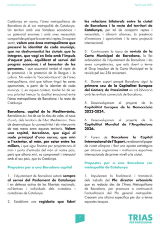 7
La Barcelona que funciona Fem-ho per BCN
Catalunya en xarxa, l’àrea metropolitana de
Barcelona és el cor metropolità de Catalunya.
Un territori amb una fortalesa econòmica i
un potencial enormes i amb unes necessitats
compartides pel que fa a serveis i reptes. En aquest
sentit, volem una àrea metropolitana que
preservi la identitat de cada municipi,
que no deshumanitzi les ciutats que la
integren, que vagi en línia amb l’impuls
d’aquest país, equilibrat al servei del
progrés econòmic i el benestar de les
persones, i que assumeixi també el repte de
la promoció i la protecció de la llengua i la
cultura. No volem la “barcelonització” de l’àrea
metropolitana, sinó que tothom tingui les seves
oportunitats, a partir de la identitat de cada
municipi. I, en aquest context, també ha de ser
una prioritat trencar la dualitat emocional entre
l’àrea metropolitana de Barcelona i la resta de
Catalunya.
Barcelona, capital de la Mediterrània.
Barcelona és i ha de ser la clau de volta, el nexe
d’unió, dels territoris de l’Arc Mediterrani. Hem
de desenvolupar la connectivitat i els intercanvis
de tota mena entre aquests territoris. Volem
una capital, Barcelona, que sigui el
node principal d’una xarxa, que miri
a l’exterior, al món, per estar entre les
millors, i que sigui finestra per projectar-nos al
món i porta d’entrada del món al nostre país,
però que alhora miri, es comprometi i interactuï
amb el seu país, que és Catalunya.
Propostes per a una Barcelona capital
1. L’Ajuntament de Barcelona estarà sempre
al servei del Parlament de Catalunya
i en defensa activa de les llibertats nacionals,
col·lectives i individuals dels ciutadans i
ciutadanes de Catalunya.
2. Establirem una regidoria que lideri
les relacions bilaterals entre la ciutat
de Barcelona i la resta del territori de
Catalunya, per tal de compartir reptes i
necessitats, i afavorir aliances, la presència
d’inversions i oportunitats i la seva projecció
internacional.
3. Continuarem la tasca de revisió de la
Carta Municipal de Barcelona, la llei
ordenadora de l’Ajuntament de Barcelona i les
seves competències, que està duent a terme
el Grup Impulsor de la Carta Municipal en la
revisió pel seu 25è aniversari.
4. Donem suport perquè Barcelona sigui la
primera seu de la Capitalitat Europea
del Comerç de Proximitat en col·laboració
amb les entitats comercials de Barcelona.
5. Desenvoluparem el projecte de la
Capitalitat Europea de la Democràcia
2023-2024.
6. Desenvoluparem el projecte de la
Capitalitat Mundial de l’Arquitectura
2026.
7. Farem de Barcelona la Capital
Internacional de l’Esport, revalorant el paper
de ciutat olímpica i fent una aposta estratègica
per atraure organismes i institucions esportives
internacionals de primer nivell a la ciutat.
Propostes per a una Barcelona cor
metropolità de Catalunya
1. Impulsarem la finalització i tramitació
dels treballs del Pla director urbanístic
que es redacta des de l’Àrea Metropolitana
de Barcelona, per promoure a continuació
l’actualització del Pla general metropolità.
Crearem una oficina específica per dur a terme
aquestes tasques.
 