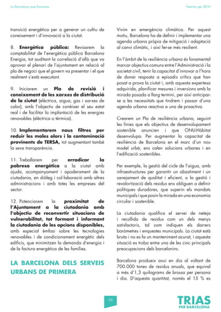 70
La Barcelona que funciona Fem-ho per BCN
transició energètica per a generar un cultiu de
coneixement i d’innovació a la ciutat.
8. Energètica pública: Revisarem la
comptabilitat de l’energètica pública Barcelona
Energia, tot auditant la correlació d’allò que va
aprovar el plenari de l’ajuntament en relació al
pla de negoci que el govern va presentar i el que
realment s’està executant.
9. Iniciarem un Pla de revisió i
coneixement de les xarxes de distribució
de la ciutat (elèctrica, aigua, gas i xarxes de
calor), amb l’objectiu de conèixer el seu estat
real i de facilitar la implantació de les energies
renovables (elèctrica o tèrmica).
10. Implementarem nous filtres per
reduir les males olors i la contaminació
provinents de TERSA, tot augmentant també
la seva transparència.
11. Treballarem per erradicar la
pobresa energètica a la ciutat amb
ajuda, acompanyament i apoderament de la
ciutadania, en diàleg i col·laboració amb altres
administracions i amb totes les empreses del
sector.
12. Potenciarem la proximitat de
l’Ajuntament a la ciutadania amb
l’objectiu de reconvertir situacions de
vulnerabilitat, tot formant i informant
la ciutadania de les opcions disponibles,
amb especial èmfasi sobre les tecnologies
renovables i de condicionament energètic dels
edificis, que minimitzen la demanda d’energia i
de la factura energètica de les famílies.
LA BARCELONA DELS SERVEIS
URBANS DE PRIMERA
Vivim en emergència climàtica. Per aquest
motiu, Barcelona ha de definir i implementar una
agenda urbana pròpia de mitigació i adaptació
al canvi climàtic, i així fer-se més resilient.
En l’àmbit de la resiliència urbana és fonamental
marcar objectius comuns entre l’Administració i la
societat civil, tenir la capacitat d’innovar a l’hora
de donar resposta a episodis crítics que han
posat a prova la ciutat i, amb aquesta expertesa
adquirida, planificar mesures i inversions amb la
mirada posada a llarg termini, per així anticipar-
se a les necessitats que tindrem i passar d’una
agenda urbana reactiva a una de proactiva.
Crearem un Pla de resiliència urbana, seguint
les línies que els objectius de desenvolupament
sostenible anuncien i que ONU-Hàbitat
desenvolupa. Per augmentar la capacitat de
resiliència de Barcelona en el marc d’un nou
model urbà, ens calen solucions urbanes i en
l’edificació sostenibles.
Per exemple, la gestió del cicle de l’aigua, amb
infraestructures per garantir un abastiment i un
sanejament de qualitat i eficient, o la gestió i
revalorització dels residus ens obliguen a definir
polítiques duradores, que superin els mandats
municipals i que posin la mirada en una economia
circular i sostenible.
La ciutadania qualifica el servei de neteja
i recollida de residus com un dels menys
satisfactoris, tal com indiquen els darrers
baròmetres i enquestes municipals. La ciutat està
bruta i no es fa un manteniment acurat, i aquesta
situació es troba entre una de les cinc principals
preocupacions dels barcelonins.
Barcelona produeix avui en dia al voltant de
700.000 tones de residus anuals, que equival
a més d’1,3 quilograms de brossa per persona
i dia. D’aquesta quantitat, només el 15 % es
 