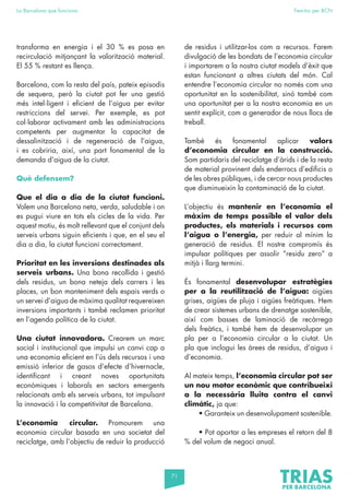 71
La Barcelona que funciona Fem-ho per BCN
transforma en energia i el 30 % es posa en
recirculació mitjançant la valorització material.
El 55 % restant es llença.
Barcelona, com la resta del país, pateix episodis
de sequera, però la ciutat pot fer una gestió
més intel·ligent i eficient de l’aigua per evitar
restriccions del servei. Per exemple, es pot
col·laborar activament amb les administracions
competents per augmentar la capacitat de
dessalinització i de regeneració de l’aigua,
i es cobriria, així, una part fonamental de la
demanda d’aigua de la ciutat.
Què defensem?
Que el dia a dia de la ciutat funcioni.
Volem una Barcelona neta, verda, saludable i on
es pugui viure en tots els cicles de la vida. Per
aquest motiu, és molt rellevant que el conjunt dels
serveis urbans siguin eficients i que, en el seu el
dia a dia, la ciutat funcioni correctament.
Prioritat en les inversions destinades als
serveis urbans. Una bona recollida i gestió
dels residus, un bona neteja dels carrers i les
places, un bon manteniment dels espais verds o
un servei d’aigua de màxima qualitat requereixen
inversions importants i també reclamen prioritat
en l’agenda política de la ciutat.
Una ciutat innovadora. Crearem un marc
social i institucional que impulsi un canvi cap a
una economia eficient en l’ús dels recursos i una
emissió inferior de gasos d’efecte d’hivernacle,
identificant i creant noves oportunitats
econòmiques i laborals en sectors emergents
relacionats amb els serveis urbans, tot impulsant
la innovació i la competitivitat de Barcelona.
L’economia circular. Promourem una
economia circular basada en una societat del
reciclatge, amb l’objectiu de reduir la producció
de residus i utilitzar-los com a recursos. Farem
divulgació de les bondats de l’economia circular
i importarem a la nostra ciutat models d’èxit que
estan funcionant a altres ciutats del món. Cal
entendre l’economia circular no només com una
oportunitat en la sostenibilitat, sinó també com
una oportunitat per a la nostra economia en un
sentit explícit, com a generador de nous llocs de
treball.
També és fonamental aplicar valors
d’economia circular en la construcció.
Som partidaris del reciclatge d’àrids i de la resta
de material provinent dels enderrocs d’edificis o
de les obres públiques, i de cercar nous productes
que disminueixin la contaminació de la ciutat.
L’objectiu és mantenir en l’economia el
màxim de temps possible el valor dels
productes, els materials i recursos com
l’aigua o l’energia, per reduir al mínim la
generació de residus. El nostre compromís és
impulsar polítiques per assolir “residu zero” a
mitjà i llarg termini.
És fonamental desenvolupar estratègies
per a la reutilització de l’aigua: aigües
grises, aigües de pluja i aigües freàtiques. Hem
de crear sistemes urbans de drenatge sostenible,
així com basses de laminació de recàrrega
dels freàtics, i també hem de desenvolupar un
pla per a l’economia circular a la ciutat. Un
pla que inclogui les àrees de residus, d’aigua i
d’economia.
Al mateix temps, l’economia circular pot ser
un nou motor econòmic que contribueixi
a la necessària lluita contra el canvi
climàtic, ja que:
• Garanteix un desenvolupament sostenible.
• Pot aportar a les empreses el retorn del 8
% del volum de negoci anual.
 