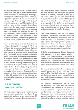 74
La Barcelona que funciona Fem-ho per BCN
Barcelona sempre s’ha caracteritzat per la creació
i atracció de talent, per la seva obertura al món i
per ser innovadora en el camp digital i tecnològic,
amb empreses, institucions privades o públiques,
organismes i persones dedicades amb esforç a
aquests camps. A causa d’aquest fet, d’aquest
potencial, s’explica en part l’èxit de Barcelona,
però tot i així, la ciutat necessita desenvolupar
encara més la seva vessant capdavantera i
apostar clarament per les polítiques en aquestes
àrees, per assolir els objectius de posar el
ciutadà al centre de l’acció política, garantir el
seu benestar present i futur, augmentar la seva
formació i informació, i defensar i augmentar els
seus drets com a prioritats d’aquestes polítiques.
L’acció exterior de la ciutat de Barcelona, les
polítiques d’atracció i de creació de talent; les
polítiques de coneixement, polítiques digitals i
tecnològiques; el treball de les dades, i el govern
obert han de ser una prioritat en les polítiques
de la ciutat en els propers anys per preparar-la
per als grans reptes de futur que ens esperen en
les properes dècades, i els grans canvis que es
produiran en la societat, com per exemple, degut
al canvi climàtic, a la singularitat tecnològica o
a l’envelliment demogràfic, entre d’altres. Perquè
moltes de les solucions d’aquests grans canvis
passen per ser líders en aquestes àrees, per
ser capdavanters, amb més Barcelona al món,
convertint la ciutat en una ciutat de dades i sent
la líder del Mediterrani i el sud d’Europa en
les àrees del coneixement, la digitalització i la
tecnologia.
LA BARCELONA
OBERTA AL MÓN
Totaciutatqueaspiriaprogressareconòmicament,
a cercar noves oportunitats i a millorar el seu
prestigi està obligada a ser present arreu del
món i a liderar iniciatives d’abast internacional.
Una acció exterior potent, ambiciosa, que posi
en valor els actius de Barcelona, que permeti
donar-la a conèixer, projectar tot allò que té
de positiu i definir què pot oferir a la resta del
món, és una inversió de futur indubtable per al
conjunt de la ciutat. No només es tracta de sortir
a fora perquè sí, sinó de fer una acció exterior
encertada, d’acord amb uns objectius clars i
que, en definitiva, permeti fer a la ciutat un salt
endavant qualitatiu en benefici de tothom.
Sens dubte, Barcelona, amb una clara vocació
europeista i mediterrània, competeix amb ciutats
mundials de referència, posicionada com una
ciutat de canvi i de reinvenció, consolidació
com a centre tecnològic i per als negocis; se la
qualifica de hub per a la innovació empresarial,
educativa, científica, tecnològica i cultural. I no
podem deixar escapar aquesta oportunitat.
Si hi ha alguna cosa que defineix Barcelona,
i la seva gent, és la seva vocació solidària i
internacional. En aquest sentit, la cooperació és
una peça clau que cal potenciar estratègicament,
sostenint els compromisos de finançament,
mobilitzant l’expertesa del sector barceloní de la
cooperació i establint aliances amb altres actors.
Un camp on clarament Barcelona ha perdut pes
aquests darrers anys és en l’àmbit de l’acció
exterior. S’ha viscut de la feina feta en el passat,
se n’ha fet molt poca de nova, i la que s’ha fet ha
estat en la direcció equivocada, deixant passar
enormes oportunitats.
Les relacions internacionals de la ciutat
de Barcelona han estat més les relacions
internacionals de l’alcaldessa de Barcelona
que les relacions i la promoció de la ciutat
de Barcelona. Els viatges internacionals de
l’alcaldessa han estat escassos i, sobretot,
pensant especialment en la seva promoció a
algun càrrec o bé de caràcter ideològic, com per
 