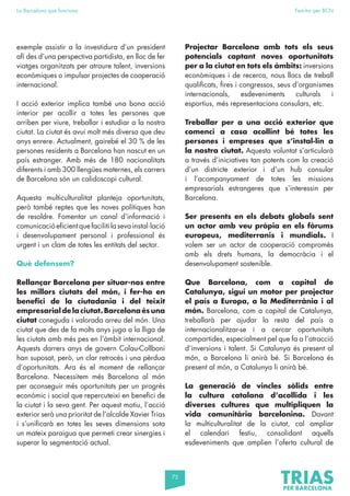 75
La Barcelona que funciona Fem-ho per BCN
exemple assistir a la investidura d’un president
afí des d’una perspectiva partidista, en lloc de fer
viatges organitzats per atraure talent, inversions
econòmiques o impulsar projectes de cooperació
internacional.
I acció exterior implica també una bona acció
interior per acollir a totes les persones que
arriben per viure, treballar i estudiar a la nostra
ciutat. La ciutat és avui molt més diversa que deu
anys enrere. Actualment, gairebé el 30 % de les
persones residents a Barcelona han nascut en un
país estranger. Amb més de 180 nacionalitats
diferents i amb 300 llengües maternes, els carrers
de Barcelona són un calidoscopi cultural.
Aquesta multiculturalitat planteja oportunitats,
però també reptes que les noves polítiques han
de resoldre. Fomentar un canal d’informació i
comunicació eficient que faciliti la seva instal·lació
i desenvolupament personal i professional és
urgent i un clam de totes les entitats del sector.
Què defensem?
Rellançar Barcelona per situar-nos entre
les millors ciutats del món, i fer-ho en
benefici de la ciutadania i del teixit
empresarial de la ciutat. Barcelona és una
ciutat coneguda i valorada arreu del món. Una
ciutat que des de fa molts anys juga a la lliga de
les ciutats amb més pes en l’àmbit internacional.
Aquests darrers anys de govern Colau-Collboni
han suposat, però, un clar retrocés i una pèrdua
d’oportunitats. Ara és el moment de rellançar
Barcelona. Necessitem més Barcelona al món
per aconseguir més oportunitats per un progrés
econòmic i social que repercuteixi en benefici de
la ciutat i la seva gent. Per aquest motiu, l’acció
exterior serà una prioritat de l’alcalde Xavier Trias
i s’unificarà en totes les seves dimensions sota
un mateix paraigua que permeti crear sinergies i
superar la segmentació actual.
Projectar Barcelona amb tots els seus
potencials captant noves oportunitats
per a la ciutat en tots els àmbits: inversions
econòmiques i de recerca, nous llocs de treball
qualificats, fires i congressos, seus d’organismes
internacionals, esdeveniments culturals i
esportius, més representacions consulars, etc.
Treballar per a una acció exterior que
comenci a casa acollint bé totes les
persones i empreses que s’instal·lin a
la nostra ciutat. Aquesta voluntat s’articularà
a través d’iniciatives tan potents com la creació
d’un districte exterior i d’un hub consular
i l’acompanyament de totes les missions
empresarials estrangeres que s’interessin per
Barcelona.
Ser presents en els debats globals sent
un actor amb veu pròpia en els fòrums
europeus, mediterranis i mundials. I
volem ser un actor de cooperació compromès
amb els drets humans, la democràcia i el
desenvolupament sostenible.
Que Barcelona, com a capital de
Catalunya, sigui un motor per projectar
el país a Europa, a la Mediterrània i al
món. Barcelona, com a capital de Catalunya,
treballarà per ajudar la resta del país a
internacionalitzar-se i a cercar oportunitats
compartides, especialment pel que fa a l’atracció
d’inversions i talent. Si Catalunya és present al
món, a Barcelona li anirà bé. Si Barcelona és
present al món, a Catalunya li anirà bé.
La generació de vincles sòlids entre
la cultura catalana d’acollida i les
diverses cultures que multipliquen la
vida comunitària barcelonina. Davant
la multiculturalitat de la ciutat, cal ampliar
el calendari festiu, consolidant aquells
esdeveniments que amplien l’oferta cultural de
 