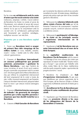 76
La Barcelona que funciona Fem-ho per BCN
Barcelona.
Fer les coses en col·laboració amb la resta
d’actors que fan acció exterior a la ciutat:
institucions, empreses i entitats. L’acció exterior
de Barcelona ha d’estar no només al servei de
l’Ajuntament, sinó sobretot al servei del conjunt
de la ciutat. Tenint en compte que la millor acció
exterior és la que es fa conjuntament amb la
societat civil, la col·laboració publicoprivada
serà fonamental per coordinar estratègies,
multiplicar recursos i ser més forts.
Propostes per a una Barcelona capital
global
1. Farem que Barcelona torni a ocupar
els primers llocs dels rànquings de les
millors ciutats on viure, treballar, estudiar,
invertir i visitar, i també amb la millor oferta
cultural i gastronòmica.
2. Crearem el Barcelona International,
un consorci publicoprivat que permeti
potenciar, promocionar i gestionar la
Marca Barcelona, i que sigui l’embrió de
noves iniciatives al servei d’una acció exterior
de país construïda conjuntament amb la societat
civil. Una bona gestió de la Marca Barcelona és
clau per millorar la competitivitat internacional
del teixit empresarial de la ciutat a través de
més i millor innovació empresarial, per fomentar
l’atracció de talent internacional, perquè el talent
local no marxi i per atreure inversió estrangera
de qualitat.
3. Crearem el Districte Exterior com a punt
de trobada i de generació de sinergies
positives per a totes aquelles persones i
empreses que han decidit instal·lar-se a
Barcelona.
4. Crearem el Hub Consular de Barcelona
per incrementar les relacions amb el cos consular
acreditat a la ciutat. Al mateix temps, treballarem
perquè més països optin per obrir el seu consolat
general a Barcelona.
5. Reforçarem les relacions bilaterals amb
altres ciutats d’arreu del món per tal de
fomentar l’intercanvi de coneixements i impulsar
projectes conjunts, construint solucions comunes
a problemes comuns.
6. Reforçarem la participació i el lideratge
de la ciutat en les principals xarxes
i organismes internacionals on té
representació.
7. Impulsarem el rol de Barcelona com un
actor internacional clau en el marc de la
Unió Europea.
8. La capitalitat mediterrània de
Barcelona s’ha de fomentar amb la creació
i el lideratge d’una nova aliança de ciutats que
reprodueixi el reeixit model dels “Quatre motors
per a Europa” i que serveixi per treballar amb
altres ciutats líders de la ribera mediterrània
amb les quals compartim reptes i oportunitats de
progrés econòmic i social.
9. Barcelona ha d’esdevenir un hub
d’organismes internacionals. És per això
que treballarem per atraure organismes de la
Unió Europea, de les Nacions Unides o d’altres
organismes multilaterals sectorials d’interès per a
la ciutat.
10. Acreditarem la Fira de Barcelona per
celebrar-hi actes multilaterals de primer
nivell.
11. Impulsarem que l’Ajuntament de Barcelona
tingui una presència directa a les seus
de les delegacions del Govern de la
Generalitat a l’exterior.
 