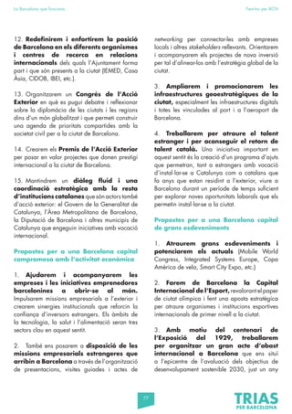 77
La Barcelona que funciona Fem-ho per BCN
12. Redefinirem i enfortirem la posició
de Barcelona en els diferents organismes
i centres de recerca en relacions
internacionals dels quals l’Ajuntament forma
part i que són presents a la ciutat (IEMED, Casa
Àsia, CIDOB, IBEI, etc.).
13. Organitzarem un Congrés de l’Acció
Exterior en què es pugui debatre i reflexionar
sobre la diplomàcia de les ciutats i les regions
dins d’un món globalitzat i que permeti construir
una agenda de prioritats compartides amb la
societat civil per a la ciutat de Barcelona.
14. Crearem els Premis de l’Acció Exterior
per posar en valor projectes que donen prestigi
internacional a la ciutat de Barcelona.
15. Mantindrem un diàleg fluid i una
coordinació estratègica amb la resta
d’institucions catalanes que són actors també
d’acció exterior: el Govern de la Generalitat de
Catalunya, l’Àrea Metropolitana de Barcelona,
la Diputació de Barcelona i altres municipis de
Catalunya que engeguin iniciatives amb vocació
internacional.
Propostes per a una Barcelona capital
compromesa amb l’activitat econòmica
1. Ajudarem i acompanyarem les
empreses i les iniciatives emprenedores
barcelonines a obrir-se al món.
Impulsarem missions empresarials a l’exterior i
crearem sinergies institucionals que reforcin la
confiança d’inversors estrangers. Els àmbits de
la tecnologia, la salut i l’alimentació seran tres
sectors clau en aquest sentit.
2. També ens posarem a disposició de les
missions empresarials estrangeres que
arribin a Barcelona a través de l’organització
de presentacions, visites guiades i actes de
networking per connectar-les amb empreses
locals i altres stakeholders rellevants. Orientarem
i acompanyarem els projectes de nova inversió
per tal d’alinear-los amb l’estratègia global de la
ciutat.
3. Ampliarem i promocionarem les
infraestructures geoestratègiques de la
ciutat, especialment les infraestructures digitals
i totes les vinculades al port i a l’aeroport de
Barcelona.
4. Treballarem per atraure el talent
estranger i per aconseguir el retorn de
talent català. Una iniciativa important en
aquest sentit és la creació d’un programa d’ajuts
que permetran, tant a estrangers amb vocació
d’instal·lar-se a Catalunya com a catalans que
fa anys que estan residint a l’exterior, viure a
Barcelona durant un període de temps suficient
per explorar noves oportunitats laborals que els
permetin instal·lar-se a la ciutat.
Propostes per a una Barcelona capital
de grans esdeveniments
1. Atraurem grans esdeveniments i
potenciarem els actuals (Mobile World
Congress, Integrated Systems Europe, Copa
Amèrica de vela, Smart City Expo, etc.)
2. Farem de Barcelona la Capital
Internacional de l’Esport, revalorant el paper
de ciutat olímpica i fent una aposta estratègica
per atraure organismes i institucions esportives
internacionals de primer nivell a la ciutat.
3. Amb motiu del centenari de
l’Exposició del 1929, treballarem
per organitzar un gran acte d’abast
internacional a Barcelona que ens situï
a l’epicentre de l’avaluació dels objectius de
desenvolupament sostenible 2030, just un any
 