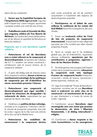 78
La Barcelona que funciona Fem-ho per BCN
abans del seu compliment.
4. Farem que la Capitalitat Europea de
l’Arquitectura 2026 sigui un èxit i vagi més
enllà d’aquest any, creant sinergies, oportunitats
i projectes arrelats a la ciutat de cara al futur.
5. Treballarem amb el Consolat de Mar,
que enguany celebra els Tres Quarts de
Mil·lenni, i la Cambra de Comerç de Barcelona,
per tal de reforçar la capitalitat de Barcelona en
temes de mediació.
Propostes per a una Barcelona capital
solidària
1. Potenciarem el rol de Barcelona
com a ciutat referent en la cooperació al
desenvolupament, tot apostant per l’objectiu
del 0,7 % i establint una estreta coordinació i
col·laboració amb el conjunt d’actors de la
cooperació catalana.
2. A partir del diàleg amb els diversos actors
de la cooperació catalana, durem a terme un
reenfocament estratègic de les polítiques
de cooperació per tal d’identificar les
noves necessitats presents i futures.
3. Potenciarem una cooperació al
desenvolupament que sigui sensible i
abordi les situacions de desigualtat i la
vulneració de drets, especialment les que
pateixen les dones i les nenes.
4. Establirem una política de bon veïnatge,
centrada en la cooperació, l’intercanvi cultural i
la voluntat de prosperitat compartida, tant amb
les ciutats i regions de la riba nord com amb les
de la riba sud de la Mediterrània.
5. Potenciarem les mobilitats de
coneixement i la cooperació tècnica
amb ciutats prioritàries per tal de contribuir
conjuntament a l’assoliment dels objectius de
desenvolupament sostenible.
6. Participarem en el debat de com
millorar la resiliència de les ciutats del
Sud Global davant les conseqüències del canvi
climàtic.
7. Farem una avaluació crítica de l’èxit
de tots els projectes de cooperació
internacional, d’acord amb el valor afegit real
que tenen per a les societats que reben aquests
programes d’ajuda.
8. Tenint en compte que hi ha problemes
globals que, per tal d’abordar-los, requereixen
aliances multilaterals, apostarem per fer
contribucions a programes, agències i
fons de les Nacions Unides.
9. Per tal de generar més sinergies amb l’esperit
solidari de la societat barcelonina, reforçarem
la cooperació amb tota tipologia
d’actors de cooperació locals: fundacions,
universitats i centres de recerca, associacions i
entitats esportives, sindicats, etc.
10. Seguint el model del “Procés de Barcelona”,
impulsarem iniciatives per tal que Barcelona
torni a esdevenir un actor clau en la
construcció i el manteniment de la pau,
ja sigui directament o a través de xarxes de
ciutats i regionals.
11. Contribuirem perquè Barcelona sigui
reconeguda com una ciutat que promou
la democràcia, els drets i llibertats
fonamentals, i el diàleg intercultural i
religiós.
12. Contribuirem a donar resposta a les
crisis humanitàries i a les emergències
 