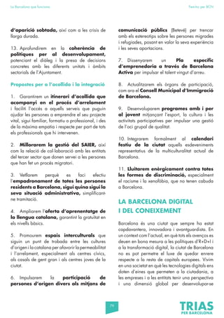 79
La Barcelona que funciona Fem-ho per BCN
d’aparició sobtada, així com a les crisis de
llarga durada.
13. Aprofundirem en la coherència de
polítiques per al desenvolupament,
potenciant el diàleg i la presa de decisions
concretes amb les diferents unitats i àmbits
sectorials de l’Ajuntament.
Propostes per a l’acollida i la integració
1. Garantirem un itinerari d’acollida que
acompanyi en el procés d’arrelament
i faciliti l’accés a aquells serveis que puguin
ajudar les persones a emprendre el seu projecte
vital, sigui familiar, formatiu o professional, i des
de la màxima empatia i respecte per part de tots
els professionals que hi intervenen.
2. Millorarem la gestió del SAIER, així
com la relació de col·laboració amb les entitats
del tercer sector que donen servei a les persones
que han fet un procés migratori.
3. Vetllarem perquè es faci efectiu
l’empadronament de totes les persones
residents a Barcelona, sigui quina sigui la
seva situació administrativa, simplificant-
ne tramitació.
4. Ampliarem l’oferta d’aprenentatge de
la llengua catalana, garantint la gratuïtat en
els nivells bàsics.
5. Promourem espais interculturals que
siguin un punt de trobada entre les cultures
d’origen i la catalana per afavorir la permeabilitat
i l’arrelament, especialment als centres cívics,
als casals de gent gran i als centres joves de la
ciutat.
6. Impulsarem la participació de
persones d’origen divers als mitjans de
comunicació públics (Betevé) per trencar
amb els estereotips sobre les persones migrades
i refugiades, posant en valor la seva experiència
i les seves aportacions.
7. Dissenyarem un Pla específic
d’emprenedoria a través de Barcelona
Activa per impulsar el talent vingut d’arreu.
8. Actualitzarem els òrgans de participació,
com ara el Consell Municipal d’Immigració
de Barcelona.
9. Desenvoluparem programes amb i per
al jovent mitjançant l’esport, la cultura i les
activitats participatives per impulsar una gestió
de l’oci grupal de qualitat.
10. Integrarem formalment al calendari
festiu de la ciutat aquells esdeveniments
representatius de la multiculturalitat actual de
Barcelona.
11. Lluitarem enèrgicament contra totes
les formes de discriminació, especialment
el racisme i la xenofòbia, que no tenen cabuda
a Barcelona.
LA BARCELONA DIGITAL
I DEL CONEIXEMENT
Barcelona és una ciutat que sempre ha estat
capdavantera, innovadora i avantguardista. En
un context com l’actual, en què tots els avenços es
deuen en bona mesura a les polítiques d’R+D+I i
a la transformació digital, la ciutat de Barcelona
no es pot permetre el luxe de quedar enrere
respecte a la resta de capitals europees. Vivim
en una societat en què les tecnologies digitals ens
doten d’eines que permeten a la ciutadania, a
les empreses i a les entitats tenir una perspectiva
i una dimensió global per desenvolupar-se
 