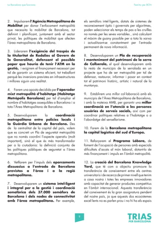 8
La Barcelona que funciona Fem-ho per BCN
2. Impulsarem l’Agència Metropolitana de
Mobilitat per donar l’enfocament metropolità
que necessita la mobilitat de Barcelona, tot
definint i planificant, juntament amb el sector
privat, les polítiques de mobilitat que afecten
l’àrea metropolitana de Barcelona.
3. Liderarem l’exigència del traspàs de
la titularitat de Rodalies al Govern de
la Generalitat, defensant el possible
paper que hauria de tenir l’ATM en la
gestió, i exigirem el finançament necessari per
tal de garantir un sistema eficient, tot treballant
perquè les inversions previstes en infraestructures
i millores siguin una realitat.
4. Farem una aposta decidida per l’operador
mixt metropolità d’habitatge (Habitatge
Metròpolis Barcelona) per tal d’ampliar el
nombre d’habitatges assequibles a Barcelona i a
tota l’Àrea Metropolitana de Barcelona.
5. Desenvoluparem la coordinació
metropolitana entre policies locals i
la Guàrdia Urbana de Barcelona. Des
de la centralitat de la capital del país, volem
que es concreti un Pla de seguretat metropolità
que no només coordini l’aspecte operatiu (molt
important), sinó el que és més transformador
per a la ciutadania: la definició conjunta de
les polítiques públiques de seguretat a l’àrea
metropolitana.
6. Vetllarem per l’impuls dels aparcaments
dissuasius a l’entrada de Barcelona
previstos a l’àrea i a la regió
metropolitana.
7. Desenvoluparem un sistema intel·ligent
i integral per a la gestió i coordinació
semafòrica dels 37.000 semàfors de
Barcelona i dels nodes de connectivitat
amb l’àrea metropolitana. Per exemple,
els semàfors intel·ligents, dotats de sistemes de
reconeixement òptic i governats per algoritmes,
poden seleccionar els temps de pas a les cruïlles
no només per les seves variables , sinó calculant
el màxim de guany possible per a tota la xarxa
i actualitzant-se constantment per l’entrada
permanent de nova informació.
8. Desenvoluparem un Pla de recuperació
i manteniment del patrimoni de la serra
de Collserola, el qual desenvoluparem amb
la resta de municipis de la serralada en un
projecte que ha de ser metropolità per tal de
defensar, restaurar, informar i posar en context
tot el patrimoni històric, artístic i natural de la
muntanya.
9. Establirem una millor col·laboració amb els
municipis de l’Àrea Metropolitana de Barcelona,
i amb la mateixa AMB, per garantir una millor
coordinació en l’atenció a les persones
usuàries de serveis socials, així com per
coordinar polítiques relatives a l’habitatge o a
l’abordatge del sensellarisme.
10. Farem de la Barcelona metropolitana
la capital logística del sud d’Europa.
11. Reforçarem el Programa Làbora, de
foment de l’ocupació de persones amb especials
dificultats d’accés al món laboral, dotant-lo de
més finançament i impuls en l’àmbit metropolità.
12. La creació del Barcelona Knowledge
Yard, que té com a objectiu promoure la
transferència de coneixement entre els centres
universitaris i de recerca de primer nivell que tenim
a casa nostra i totes les empreses innovadores
amb capacitat de generar productes competitius
en l’àmbit internacional. Aquesta transferència
del coneixement és la gran assignatura pendent
del nostre país, ja que aquests dos ecosistemes
excel·lents no es parlen prou i no hi ha els espais
 