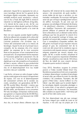 80
La Barcelona que funciona Fem-ho per BCN
plenament. Aquest fet no representa tan sols un
canvi tecnològic derivat de l’ús general de les
tecnologies digitals avançades; representa una
veritable revolució social, econòmica i cultural,
com ho fou a finals del segle XVIII la revolució
industrial. La intel·ligència artificial, el big data,
o la internet de les coses ja són, de fet, una
realitat que ens afecta de ple i que hem d’utilitzar
per generar un impacte positiu a la ciutat de
Barcelona.
Hem vist com aquesta societat digital modifica
de forma rellevant els conceptes de la cultura del
treball de la societat industrial i postindustrial.
L’activitat productiva s’ha d’orientar cap a
l’entorn del coneixement amb un ús intensiu de
tecnologia. Aquest ha de ser el principal recurs
competitiu de les empreses dins d’un mercat
global. Les empreses de la nova economia
tenen en les persones i el seu coneixement el seu
principal actiu. El comportament de les empreses
en l’economia global del coneixement s’ha de
centrar en l’ús i l’aplicació de les tecnologies
digitals per a ser més competitius en la producció
de béns o serveis, millorar la seva productivitat
i avançar en la seva responsabilitat com a actor
clau en el desenvolupament d’un nou model
econòmic més just i sostenible.
I, per fer-ho, cal posar en valor el paper nuclear
que les ciutats juguen en la creació i el repartiment
de riquesa, així com en el desenvolupament
del coneixement col·lectiu de la societat. Les
ciutats, actualment, són generadores del 80 %
del PIB mundial (Banc Mundial) i s’estima que
el sector digital contribueix a l’entorn del 10 %
del PIB català, sent Barcelona on es concentren
96 hubs tecnològics d’empreses multinacionals,
que generen un impacte estimat de 20.000 llocs
de treball a la ciutat i una facturació de 2.000
milions d’euros l’any 2025.
Avui dia, el mercat ofereix diferents tipus de
dispositius IdC (internet de les coses) dotats de
sensors i de connectivitat, els quals recullen i
envien dades de tots tipus a servidors, on són
tractades i analitzades. Els municipis intel·ligents
seran els que col·loquin estratègicament sensors
als edificis municipals. És per això que cal
proposar una estratègia d’alineament de disseny
i de planificació urbanística i infraestructural
que amplifiqui l’economia del coneixement i
permeti alliberar el potencial del talent que
tenim a Barcelona com un element nuclear de les
polítiques que han de garantir la creació d’un
període de prosperitat sostingut al temps, que
beneficiïn el conjunt dels ciutadans i ciutadanes.
Com a conseqüència d’aquestes realitats, des
del govern municipal cal que impulsem mesures
perquè el grau de coneixement tant de la
ciutat com del conjunt de la ciutadania vagi en
consonància amb aquests avenços i permeti que
estiguem preparats per assumir aquests nous
reptes. De fet, a escala mundial, actualment el
75 % de les ocupacions requereixen d’habilitats
digitals, i anualment es creen més de 130 milions
de llocs de treball de nova creació derivats
d’aquesta quarta revolució industrial.
L’any 2015, Barcelona ocupava la primera
posició a l’índex mundial Global Smart City.
Barcelona es presentava al món com un aparador
on testejar, desenvolupar i accelerar la tecnologia
al servei urbà, per millorar la ciutat i la vida dels
ciutadans i les ciutadanes. Tanmateix, des del
govern d’Ada Colau i Jaume Collboni no s’ha
liderat cap dels reptes que la societat digital i
les tecnologies digitals avançades plantegen a
la nostra ciutat, ni cap solució o programa que
doni resposta a les mancances i les necessitats
dels ciutadans en aquest àmbit, i molt menys pel
que fa al futur dels nostres joves.
No han desenvolupat cap pla que conjugui
de forma integral quin model de ciutat es vol
impulsar, ni tan sols cap via pròpia per a la
 